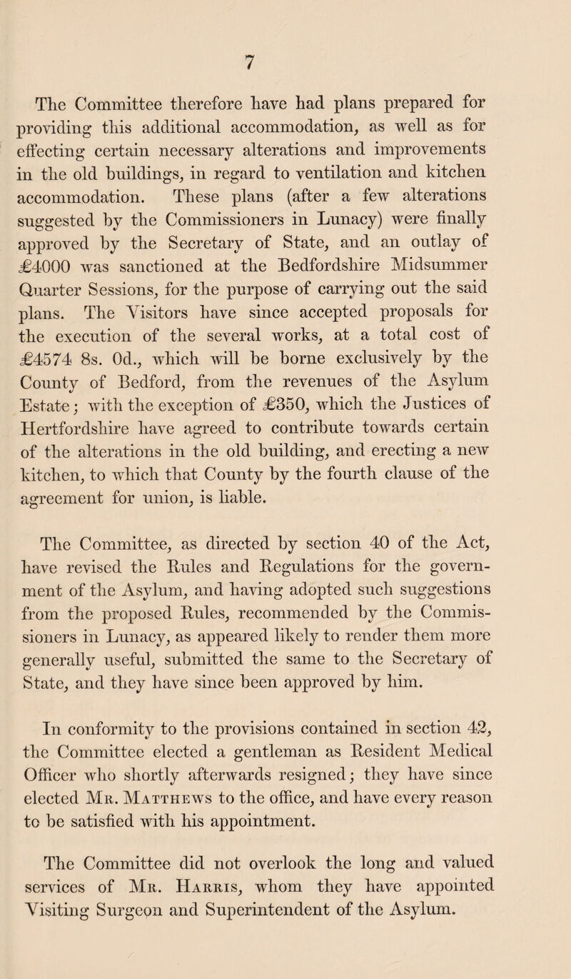 The Committee therefore have had plans prepared for providing this additional accommodation, as well as for effecting certain necessary alterations and improvements in the old buildings, in regard to ventilation and kitchen accommodation. These plans (after a few alterations suggested by the Commissioners in Lunacy) were finally approved by the Secretary of State, and an outlay of <£4000 was sanctioned at the Bedfordshire Midsummer Quarter Sessions, for the purpose of carrying out the said plans. The Visitors have since accepted proposals for the execution of the several works, at a total cost of £4574 8s. 0d., which will be borne exclusively by the County of Bedford, from the revenues of the Asylum Estate; with the exception of £350, which the Justices of Hertfordshire have agreed to contribute towards certain of the alterations in the old building, and erecting a new kitchen, to which that County by the fourth clause of the agreement for union, is liable. The Committee, as directed by section 40 of the Act, have revised the Buies and Begulations for the govern¬ ment of the Asylum, and having adopted such suggestions from the proposed Buies, recommended by the Commis¬ sioners in Lunacy, as appeared likely to render them more generally useful, submitted the same to the Secretary of State, and they have since been approved by him. In conformity to the provisions contained in section 42, the Committee elected a gentleman as Besident Medical Officer who shortly afterwards resigned; they have since elected Mr. Matthews to the office, and have every reason to be satisfied with his appointment. The Committee did not overlook the long and valued services of Mr. Harris, whom they have appointed Visiting Surgeon and Superintendent of the Asylum.