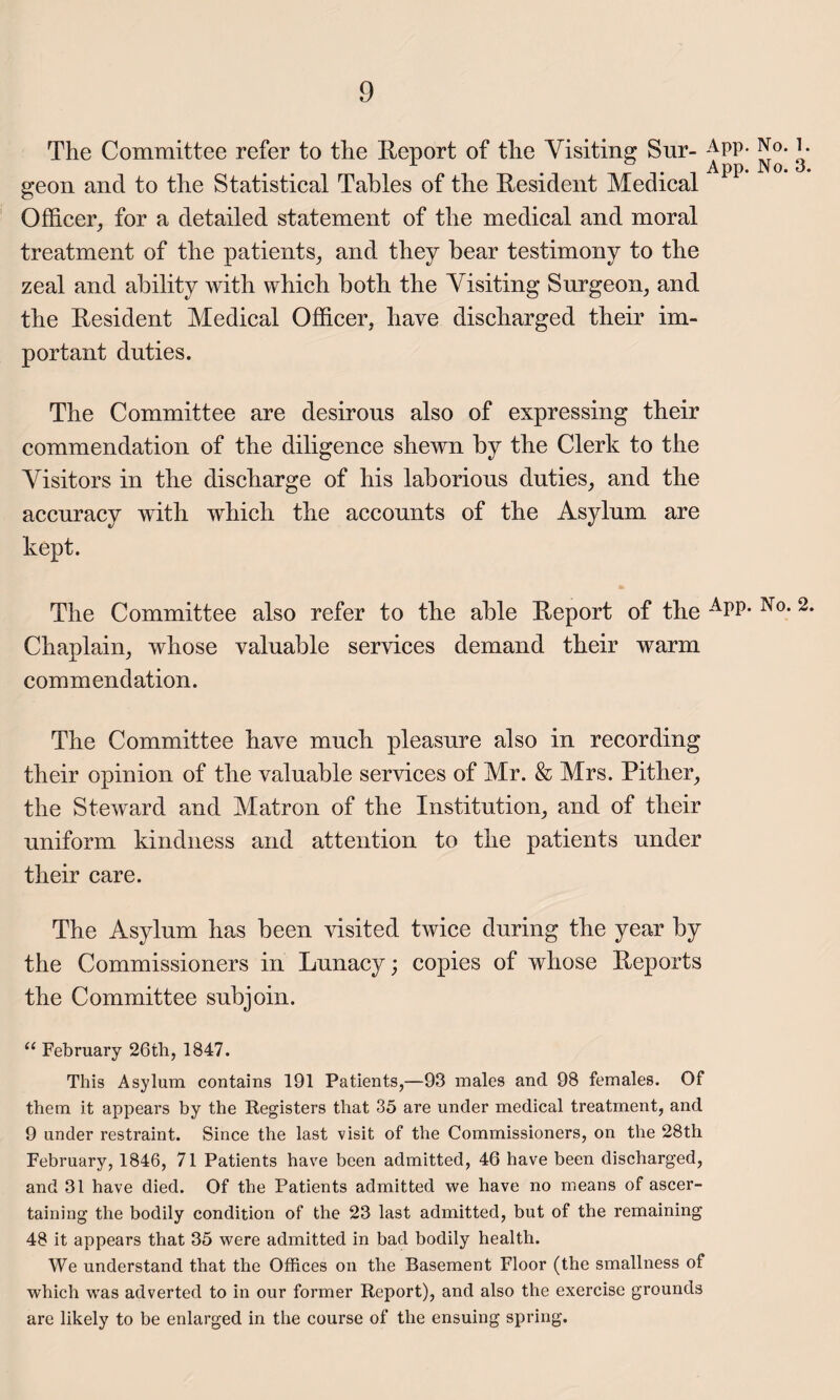 The Committee refer to the Report of the Visiting Snr- APP- No. R geon and to the Statistical Tables of the Resident Medical Officer, for a detailed statement of the medical and moral treatment of the patients, and they bear testimony to the zeal and ability with which both the Visiting Surgeon, and the Resident Medical Officer, have discharged their im¬ portant duties. The Committee are desirous also of expressing their commendation of the diligence shewn by the Clerk to the Visitors in the discharge of his laborious duties, and the accuracy with which the accounts of the Asylum are kept. The Committee also refer to the able Report of the No* 2 Chaplain, whose valuable services demand their warm commendation. The Committee have much pleasure also in recording their opinion of the valuable services of Mr. & Mrs. Pither, the Steward and Matron of the Institution, and of their uniform kindness and attention to the patients under their care. The Asylum has been visited twice during the year by the Commissioners in Lunacy; copies of whose Reports the Committee subjoin. “ February 26th, 1847. This Asylum contains 191 Patients,—93 males and 98 females. Of them it appears by the Registers that 35 are under medical treatment, and 9 under restraint. Since the last visit of the Commissioners, on the 28th February, 1846, 71 Patients have been admitted, 46 have been discharged, and 31 have died. Of the Patients admitted we have no means of ascer¬ taining the bodily condition of the 23 last admitted, but of the remaining 48 it appears that 35 were admitted in bad bodily health. We understand that the Offices on the Basement Floor (the smallness of which was adverted to in our former Report), and also the exercise grounds are likely to be enlarged in the course of the ensuing spring.