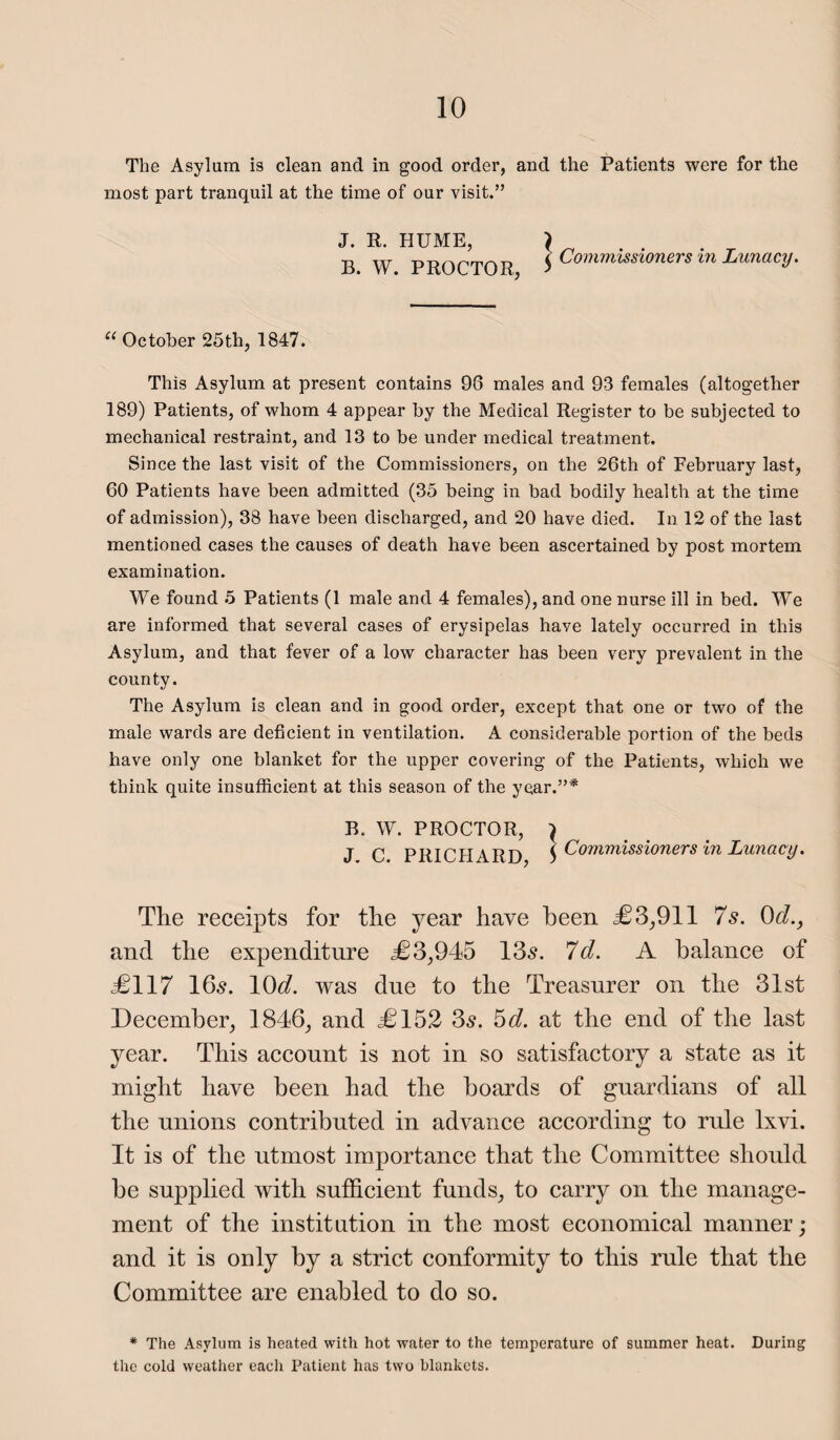 The Asylum is clean and in good order, and the Patients were for the most part tranquil at the time of our visit.” J. R. HUME, B. W. PROCTOR, } Commissioners in Lunacy. 11 October 25th, 1847. This Asylum at present contains 98 males and 93 females (altogether 189) Patients, of whom 4 appear by the Medical Register to be subjected to mechanical restraint, and 13 to be under medical treatment. Since the last visit of the Commissioners, on the 26th of February last, 60 Patients have been admitted (35 being in bad bodily health at the time of admission), 38 have been discharged, and 20 have died. In 12 of the last mentioned cases the causes of death have been ascertained by post mortem examination. We found 5 Patients (1 male and 4 females), and one nurse ill in bed. We are informed that several cases of erysipelas have lately occurred in this Asylum, and that fever of a low character has been very prevalent in the county. The Asylum is clean and in good order, except that one or two of the male wards are deficient in ventilation. A considerable portion of the beds have only one blanket for the upper covering of the Patients, which we think quite insufficient at this season of the year.”* B. W. PROCTOR, J. C. PRICHARD, } Commissioners in Lunacy. The receipts for the year have been £3,911 7s. 0cl., and the expenditure £3,945 13s. 7d. A balance of £117 16s. 10c?. was due to the Treasurer on the 31st December, 1846, and £152 3s. 5d. at the end of the last year. This account is not in so satisfactory a state as it might have been had the boards of guardians of all the unions contributed in advance according to rule lxvi. It is of the utmost importance that the Committee should be supplied with sufficient funds, to carry on the manage¬ ment of the institution in the most economical manner; and it is only by a strict conformity to this rule that the Committee are enabled to do so. * The Asylum is heated with hot water to the temperature of summer heat. During the cold weather each Patient has two blankets.