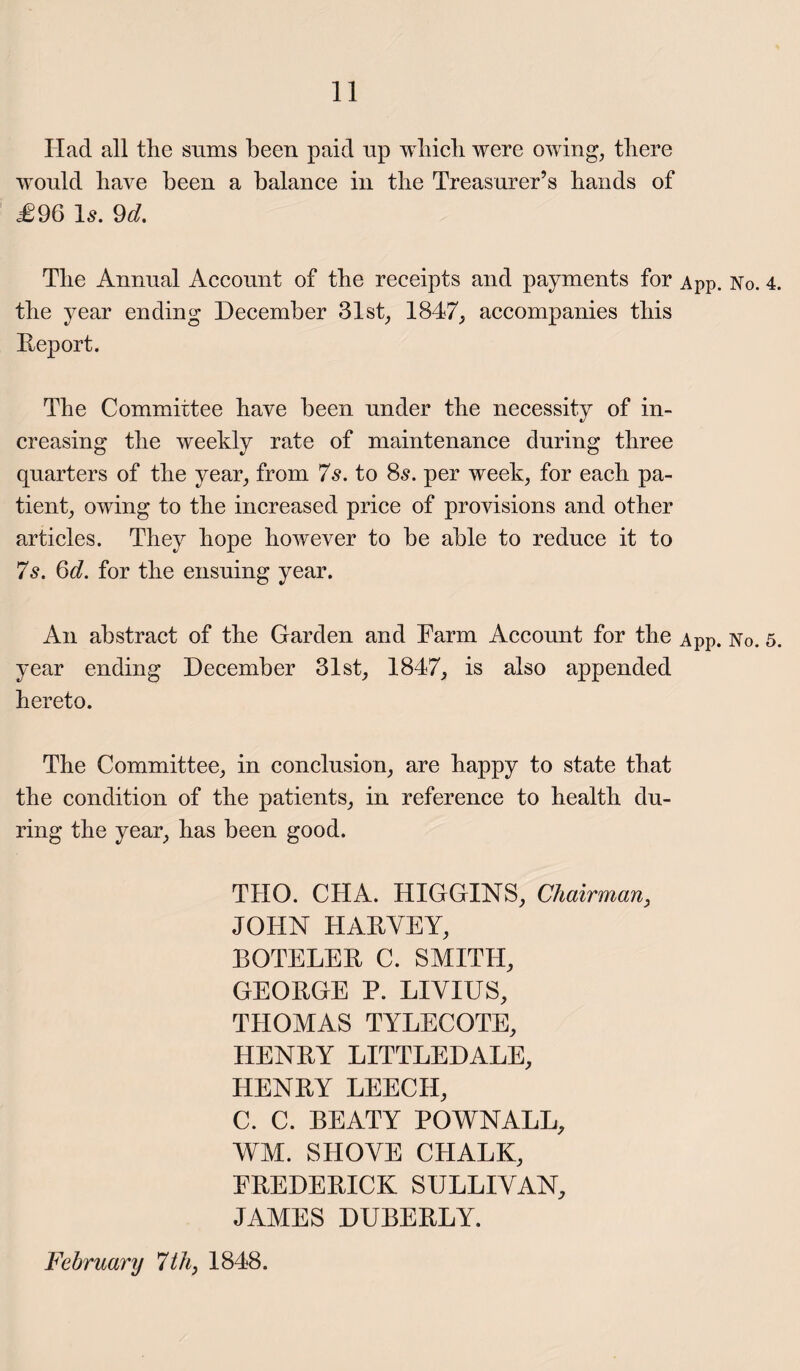 Had all the sums been paid up which were owing, there would have been a balance in the Treasurer’s hands of £96 Is. 9d. The Annual Account of the receipts and payments for App. No. 4 the year ending December 31st, 1847, accompanies this Deport. The Committee have been under the necessity of in¬ creasing the weekly rate of maintenance during three quarters of the year, from 7s. to 8s. per week, for each pa¬ tient, owing to the increased price of provisions and other articles. They hope however to be able to reduce it to 7s. 6d. for the ensuing year. An abstract of the Garden and Farm Account for the App. No. 5 year ending December 31st, 1847, is also appended hereto. The Committee, in conclusion, are happy to state that the condition of the patients, in reference to health du¬ ring the year, has been good. THO. CHA. HIGGINS, Chairman, JOHN HARVEY, BOTELER C. SMITH, GEORGE P. LIVIUS, THOMAS TYLECOTE, HENRY LITTLEDALE, HENRY LEECH, C. C. BEATY POWNALL, WM. SHOVE CHALK, FREDERICK SULLIVAN, JAMES DUBERLY. February 7 th, 1848.
