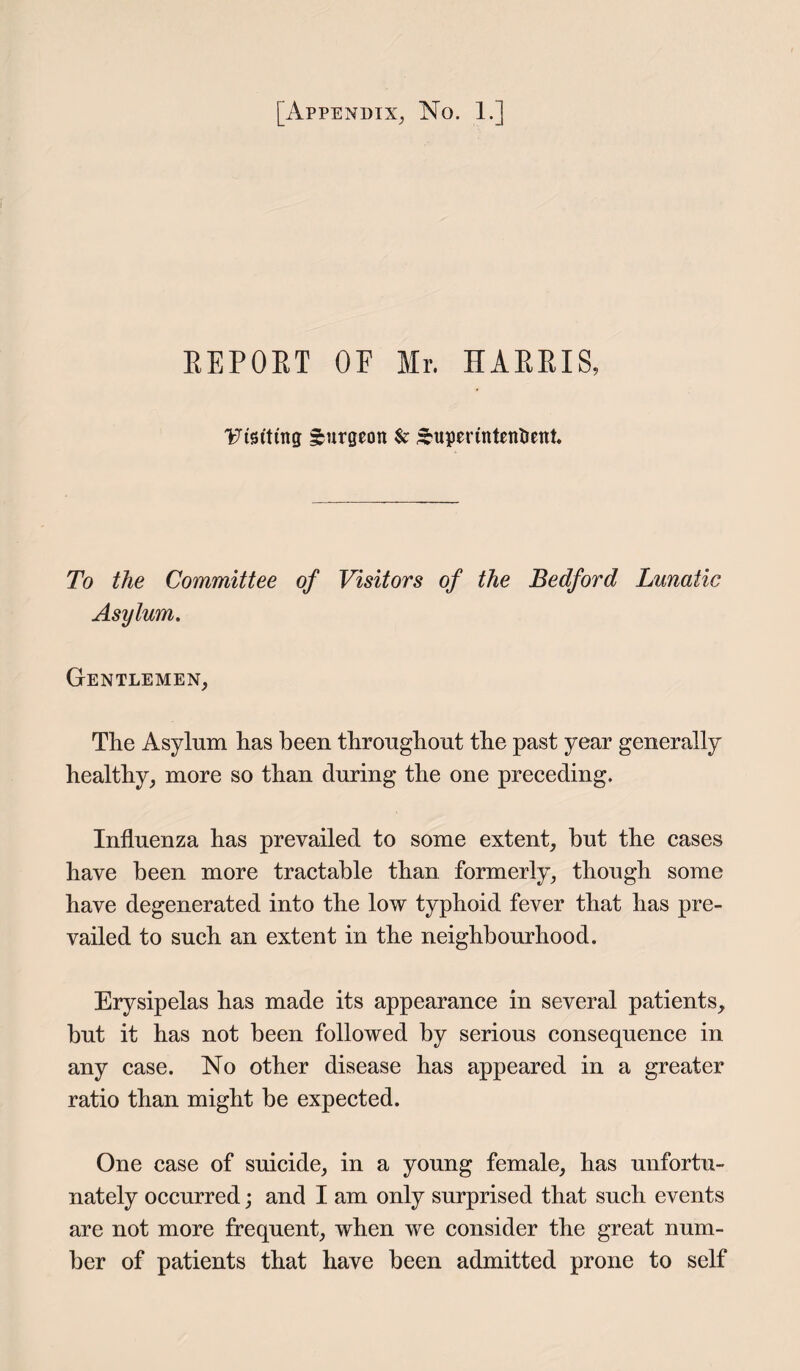REPORT OF Mr. HARRIS, Visiting burgeon $c ^uperintentient. To the Committee of Visitors of the Bedford Lunatic Asylum. Gentlemen, The Asylum has been throughout the past year generally healthy, more so than during the one preceding. Influenza has prevailed to some extent, hut the cases have been more tractable than formerly, though some have degenerated into the low typhoid fever that has pre¬ vailed to such an extent in the neighbourhood. Erysipelas has made its appearance in several patients, but it has not been followed by serious consequence in any case. No other disease has appeared in a greater ratio than might be expected. One case of suicide, in a young female, has unfortu¬ nately occurred; and I am only surprised that such events are not more frequent, when we consider the great num¬ ber of patients that have been admitted prone to self