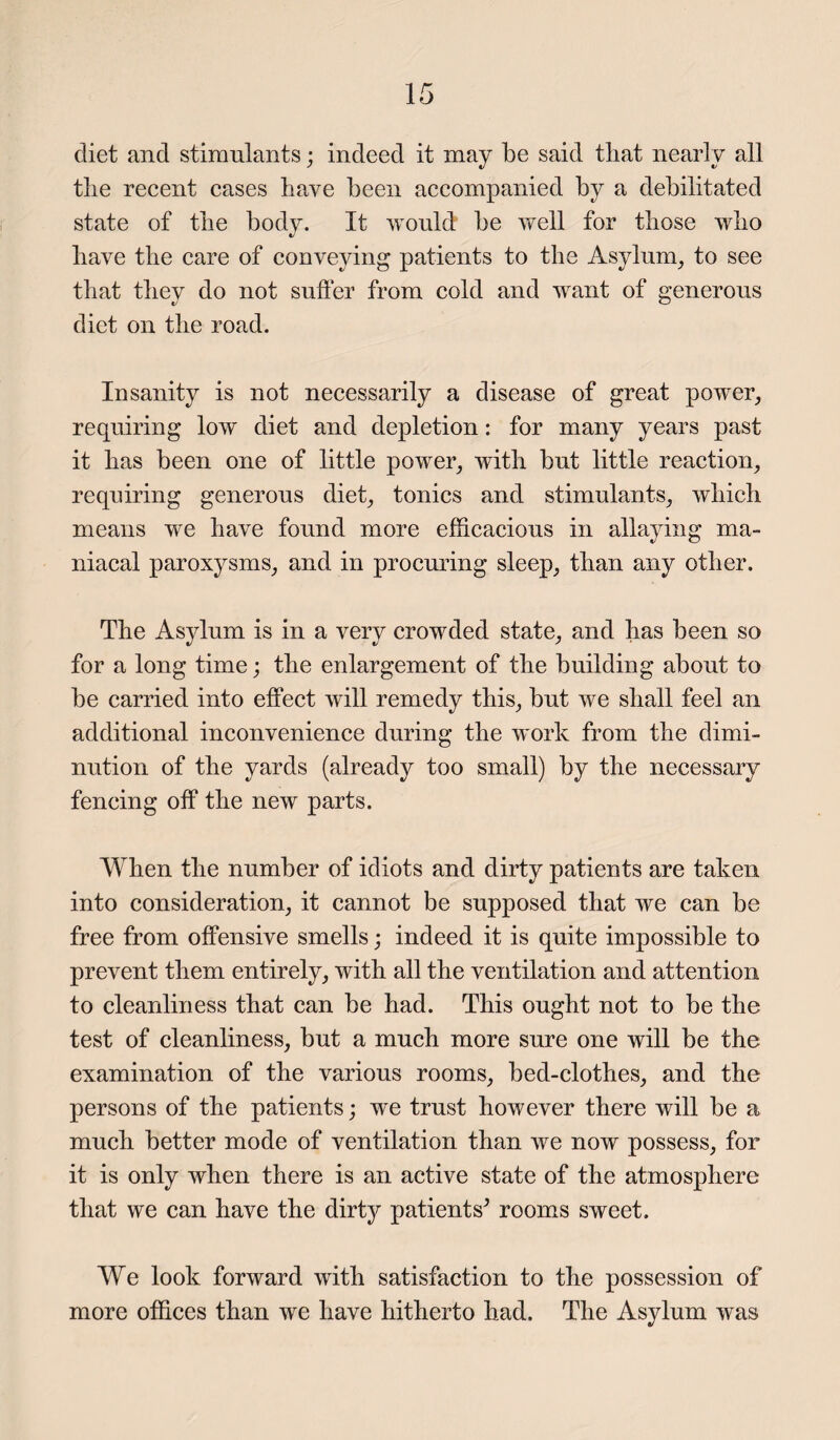 diet and stimulants; indeed it may be said that nearly all the recent cases have been accompanied by a debilitated state of the body. It would be well for those who have the care of conveying patients to the Asylum, to see that they do not suffer from cold and want of generous diet on the road. Insanity is not necessarily a disease of great power, requiring low diet and depletion: for many years past it has been one of little power, with but little reaction, requiring generous diet, tonics and stimulants, which means we have found more efficacious in allaying ma¬ niacal paroxysms, and in procuring sleep, than any other. The Asylum is in a very crowded state, and has been so for a long time; the enlargement of the building about to be carried into effect will remedy this, but we shall feel an additional inconvenience during the work from the dimi¬ nution of the yards (already too small) by the necessary fencing off the new parts. When the number of idiots and dirty patients are taken into consideration, it cannot be supposed that we can be free from offensive smells; indeed it is quite impossible to prevent them entirely, with all the ventilation and attention to cleanliness that can be had. This ought not to be the test of cleanliness, but a much more sure one will be the examination of the various rooms, bed-clothes, and the persons of the patients; we trust however there will be a much better mode of ventilation than we now possess, for it is only when there is an active state of the atmosphere that we can have the dirty patients^ rooms sweet. We look forward with satisfaction to the possession of more offices than we have hitherto had. The Asylum was
