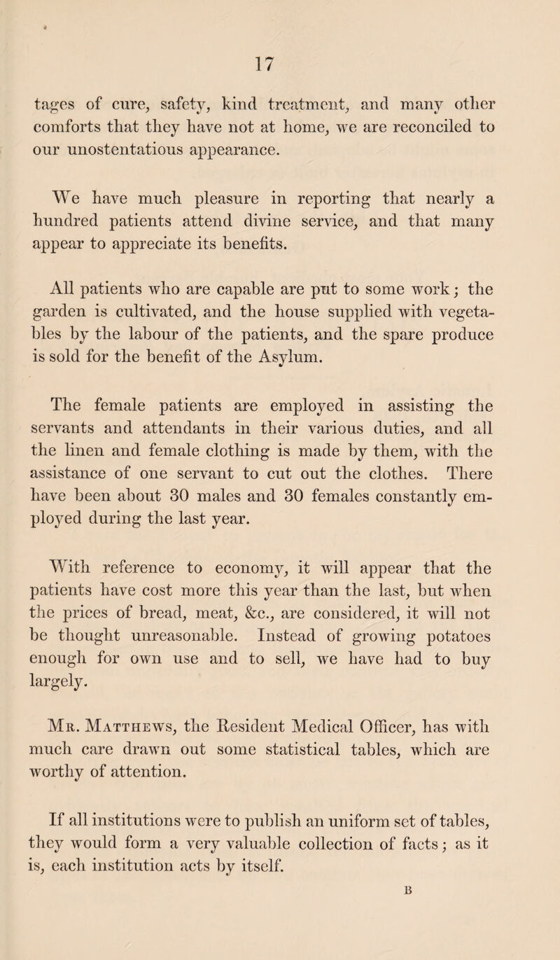 4 17 tages of cure, safety, kind treatment, and many other comforts that they have not at home, we are reconciled to our unostentatious appearance. We have much pleasure in reporting that nearly a hundred patients attend divine service, and that many appear to appreciate its benefits. All patients who are capable are put to some work; the garden is cultivated, and the house supplied with vegeta¬ bles by the labour of the patients, and the spare produce is sold for the benefit of the Asylum. The female patients are employed in assisting the servants and attendants in their various duties, and all the linen and female clothing is made by them, with the assistance of one servant to cut out the clothes. There have been about 30 males and 30 females constantly em¬ ployed during the last year. With reference to economy, it will appear that the patients have cost more this year than the last, but when the prices of bread, meat, &c., are considered, it will not be thought unreasonable. Instead of growing potatoes enough for own use and to sell, we have had to buy largely. Mr. Matthews, the Resident Medical Officer, has with much care drawn out some statistical tables, which are worthy of attention. If all institutions were to publish an uniform set of tables, they would form a very valuable collection of facts; as it is, each institution acts by itself. B