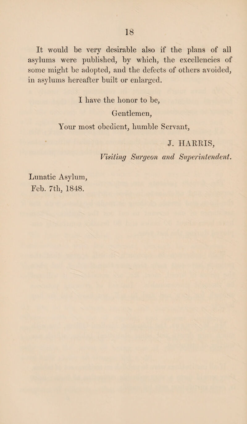 It would be very desirable also if the plans of all asylums were published, by which, the excellencies of some might be adopted, and the defects of others avoided, in asylums hereafter built or enlarged. I have the honor to be, Gentlemen, Your most obedient, humble Servant, J. HARRIS, Visiting Surgeon and Superintendent. Lunatic Asylum, Feb. 7th, 1848.