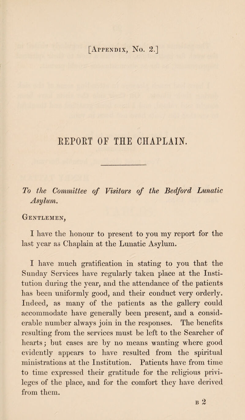 REPORT 0E THE CHAPLAIN. To the Committee of Visitors of the Bedford Lunatic Asylum. Gentlemen, I have the honour to present to you my report for the last year as Chaplain at the Lunatic Asylum. I have much gratification in stating to you that the Sunday Services have regularly taken place at the Insti¬ tution during the year, and the attendance of the patients has been uniformly good, and their conduct very orderly. Indeed, as many of the patients as the gallery could accommodate have generally been present, and a consid¬ erable number always join in the responses. The benefits resulting from the services must be left to the Searcher of hearts; but cases are by no means wanting where good evidently appears to have resulted from the spiritual ministrations at the Institution. Patients have from time to time expressed their gratitude for the religious privi¬ leges of the place, and for the comfort they have derived from them.
