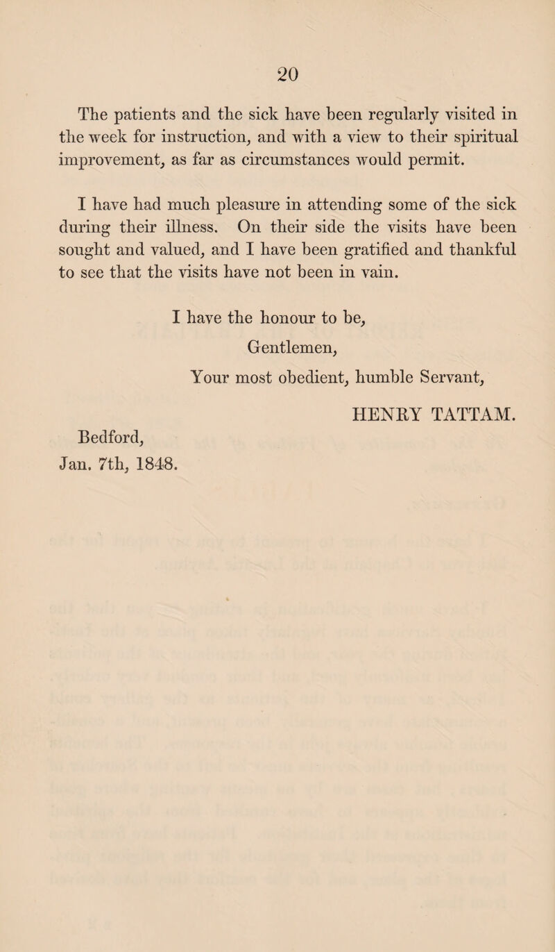The patients and the sick have been regularly visited in the week for instruction, and with a view to their spiritual improvement, as far as circumstances would permit. I have had much pleasure in attending some of the sick during their illness. On their side the visits have been sought and valued, and I have been gratified and thankful to see that the visits have not been in vain. I have the honour to be. Gentlemen, Your most obedient, humble Servant, Bedford, Jan. 7th, 1848. HENBY TATTAM.