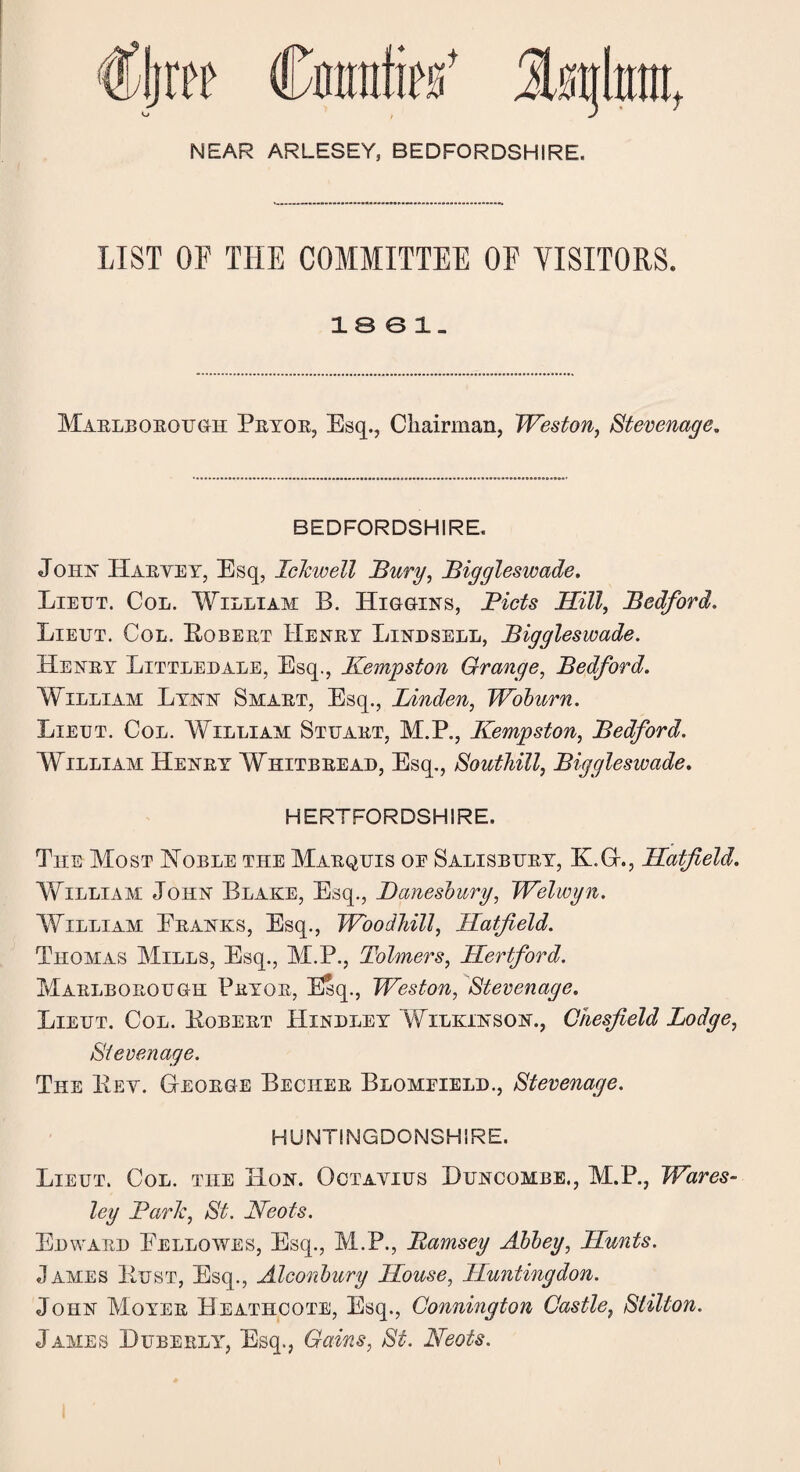 t NEAR ARLESEY, BEDFORDSHIRE. LIST OF THE COMMITTEE OF VISITORS. 1861. Marlborough Pryor, Esq., Chairman, Weston, Stevenage, BEDFORDSHIRE. Joins' Haryey, Esq, Ichwell Bury, Biggleswade, Lieut. Col. William B. Higgins, Bids Hill, Bedford. Lieut. Col. Egbert Henry Lindsell, Biggleswade. Henry Littledale, Esq., Kempston Grange, Bedford. William Lynn Smart, Esq., Linden, Woburn. Lieut. Col. William Stuart, M.P., Kempston, Bedford. William Henry Whitbread, Esq., Southill, Biggleswade. HERTFORDSHIRE. The Most Noble the Marquis oe Salisbury, K.G., Hatfield. YfiLLiAM John Blake, Esq., Banesbury, Welwyn. William Pranks, Esq., WoodJull, Hatfield. Thomas Mills, Esq., M.P., Tolmers, Hertford. Marlborough Pryor, Esq., Weston, Stevenage. Lieut. Col. Egbert Hindley Wilkinson., Ghesfield Lodge, Stevenage. The Key. George Becher Blomeield., Stevenage. HUNTINGDONSHIRE. Lieut. Col. the Hon. Octayius Buncombe., M.P., Wares- ley Baric, St. JSfeots. Edward Fellowes, Esq., M.P., Bamsey Abbey, Hunts. James Eust, Esq., Alconbury House, Huntingdon. John Moyer Heathcote, Esq., Connington Castle, Stilton. James Duberly, Esq., Gains, St. Neots.