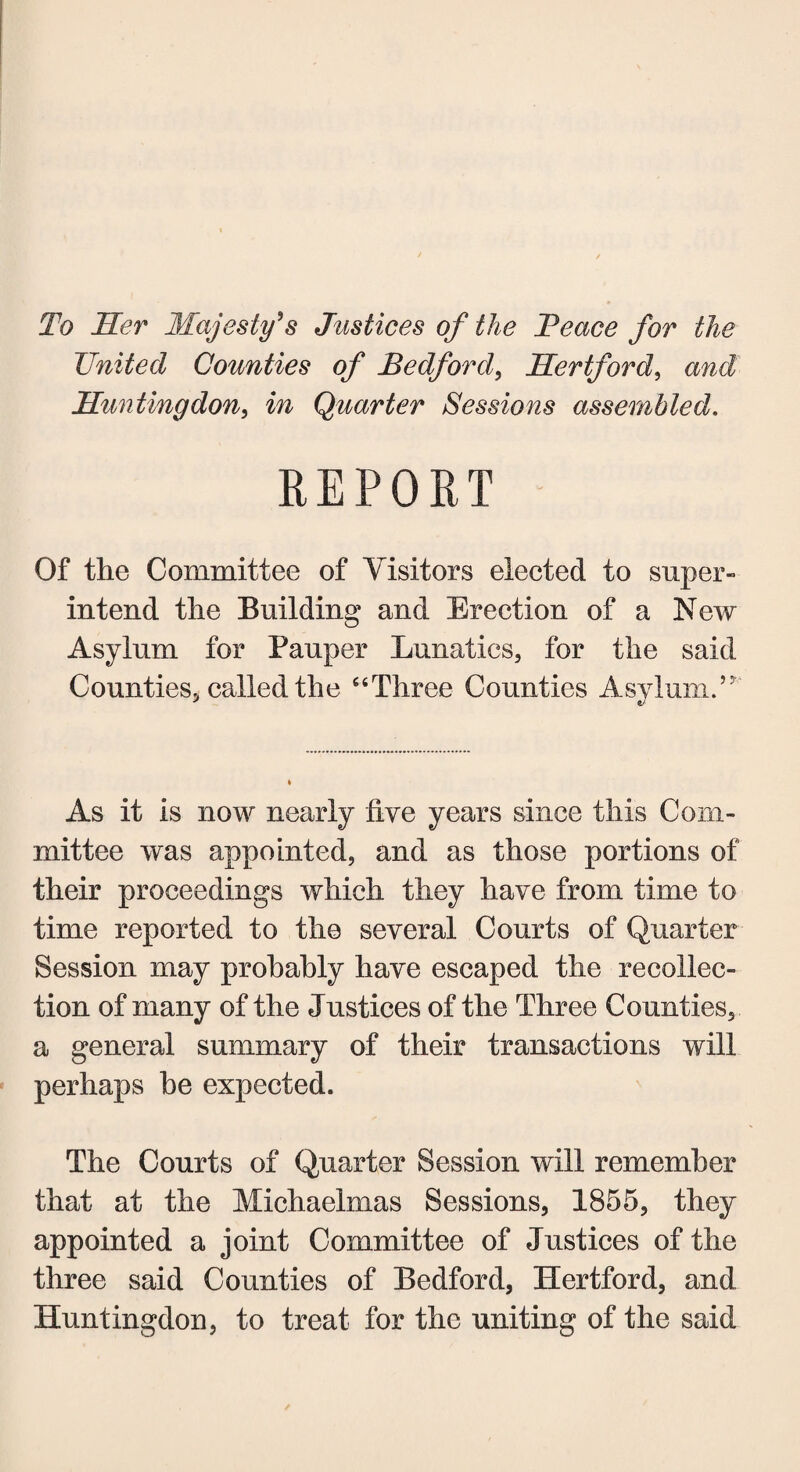 To Her Majesty's Justices of the Beace for the United Counties of Bedford, Hertford, and Huntingdon, m Quarter Sessions assembled. REPORT Of the Committee of Visitors elected to super¬ intend the Building and Erection of a New Asylum for Pauper Lunatics, for the said Counties, called the “Three Counties Asylum.’ As it is now nearly five years since this Com¬ mittee was appointed, and as those portions of their proceedings which they have from time to time reported to the several Courts of Quarter Session may probably have escaped the recollec¬ tion of many of the Justices of the Three Counties, a general summary of their transactions will perhaps he expected. The Courts of Quarter Session will remember that at the Michaelmas Sessions, 1855, they appointed a joint Committee of Justices of the three said Counties of Bedford, Hertford, and Huntingdon, to treat for the uniting of the said