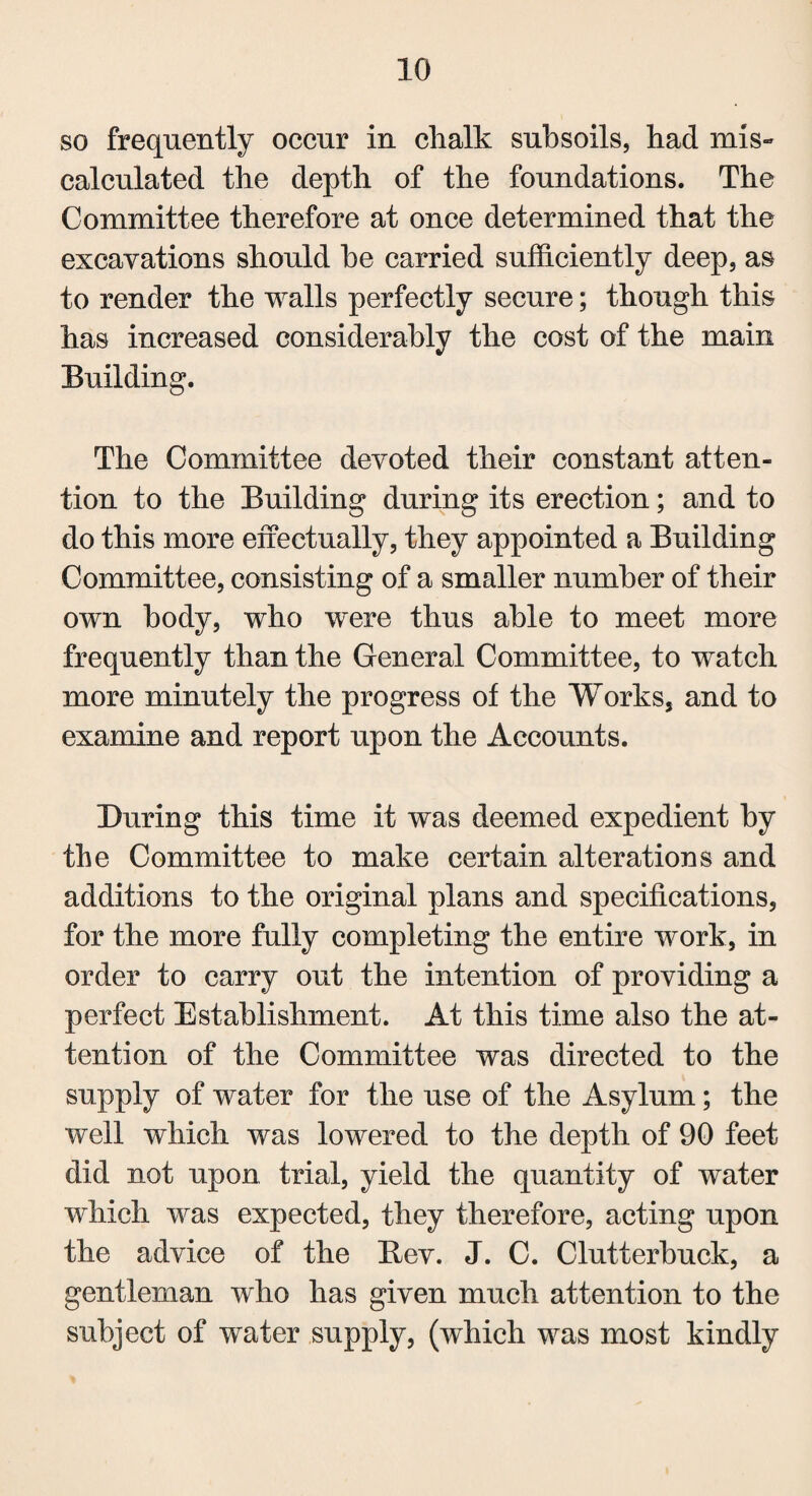 so frequently occur in chalk subsoils, had mis¬ calculated the depth of the foundations. The Committee therefore at once determined that the excavations should he carried sufficiently deep, as to render the walls perfectly secure; though this has increased considerably the cost of the main Building. The Committee devoted their constant atten¬ tion to the Building during its erection; and to do this more effectually, they appointed a Building Committee, consisting of a smaller number of their own body, who were thus able to meet more frequently than the General Committee, to watch more minutely the progress of the Works, and to examine and report upon the Accounts. During this time it was deemed expedient by the Committee to make certain alterations and additions to the original plans and specifications, for the more fully completing the entire work, in order to carry out the intention of providing a perfect Establishment. At this time also the at¬ tention of the Committee was directed to the supply of water for the use of the Asylum; the well which was lowered to the depth of 90 feet did not upon trial, yield the quantity of water which was expected, they therefore, acting upon the advice of the Bev. J. C. Clutterhuck, a gentleman who has given much attention to the subject of water supply, (which was most kindly