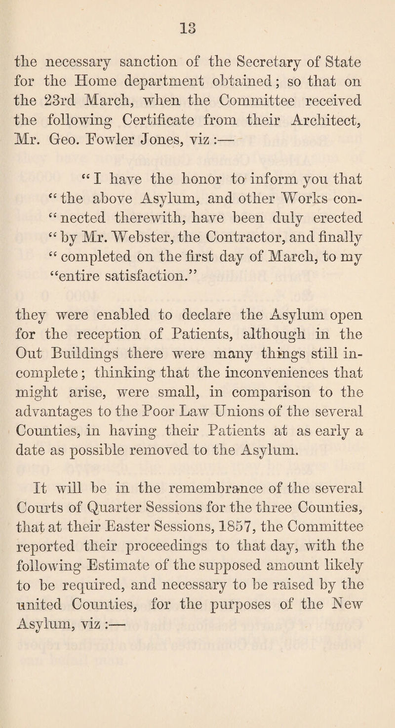 tlie necessary sanction of the Secretary of State for the Home department obtained; so that on the 23rd March, when the Committee received the following Certificate from their Architect, Mr. Geo. Fowler Jones, viz :—• “ I have the honor to inform you that “ the above Asylum, and other Works con¬ nected therewith, have been duly erected C£ by Mr. Webster, the Contractor, and finally “ completed on the first day of March, to roy “entire satisfaction. they were enabled to declare the Asylum open for the reception of Patients, although in the Out Buildings there were many things still in¬ complete ; thinking that the inconveniences that might arise, were small, in comparison to the advantages to the Poor Law Unions of the several Counties, in having their Patients at as early a date as possible removed to the Asylum. It will be in the remembrance of the several Courts of Quarter Sessions for the three Counties, that at their Easter Sessions, 1857, the Committee reported their proceedings to that day, with the following Estimate of the supposed amount likely to be required, and necessary to be raised by the united Counties, for the purposes of the New Asylum, viz :—■