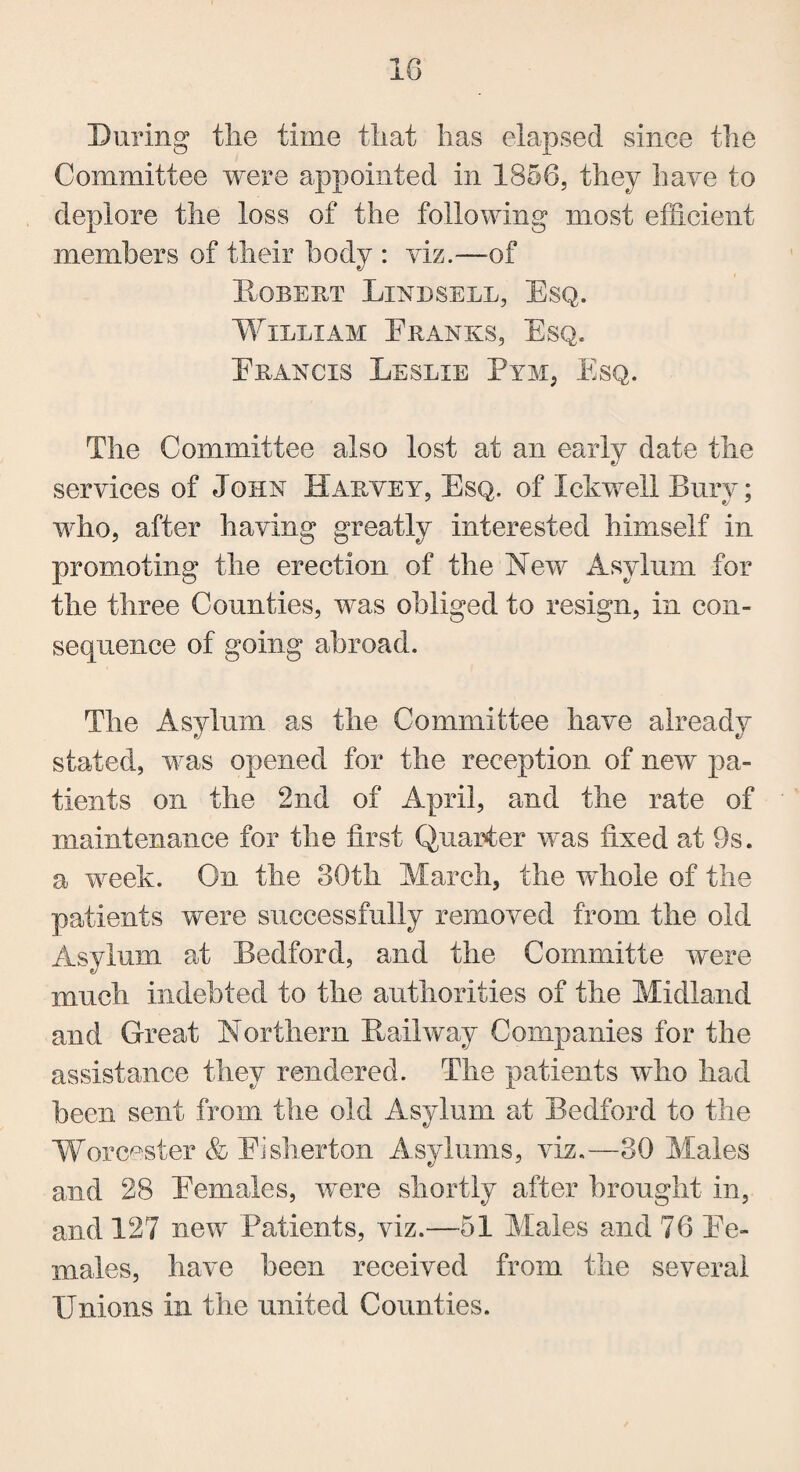 During tlie time that lias elapsed since the Committee were appointed in 1856, they have to deplore the loss of the following most efficient members of their body : viz.—of Robert Linesell, Esq. William Franks, Esq. Francis Leslie Pym, Esq. The Committee also lost at an early date the services of John Harvey, Esq. of Inkwell Bury; who, after having greatly interested himself in promoting the erection of the New Asylum for the three Counties, was obliged to resign, in con¬ sequence of going abroad. The Asylum as the Committee have already stated, was opened for the reception of new pa¬ tients on the 2nd of April, and the rate of maintenance for the first Quarter was fixed at 9s. a week. On the 30th March, the whole of the patients were successfully removed from the old Asylum at Bedford, and the Committe were much indebted to the authorities of the Midland and Great Northern Hallway Companies for the assistance they rendered. The patients who had been sent from the old Asylum at Bedford to the Worcester & Fisherton Asylums, viz.—30 Males and 28 Females, were shortly after brought in, and 127 new Patients, viz.—51 Males and 76 Fe¬ males, have been received from the several Unions in the united Counties.