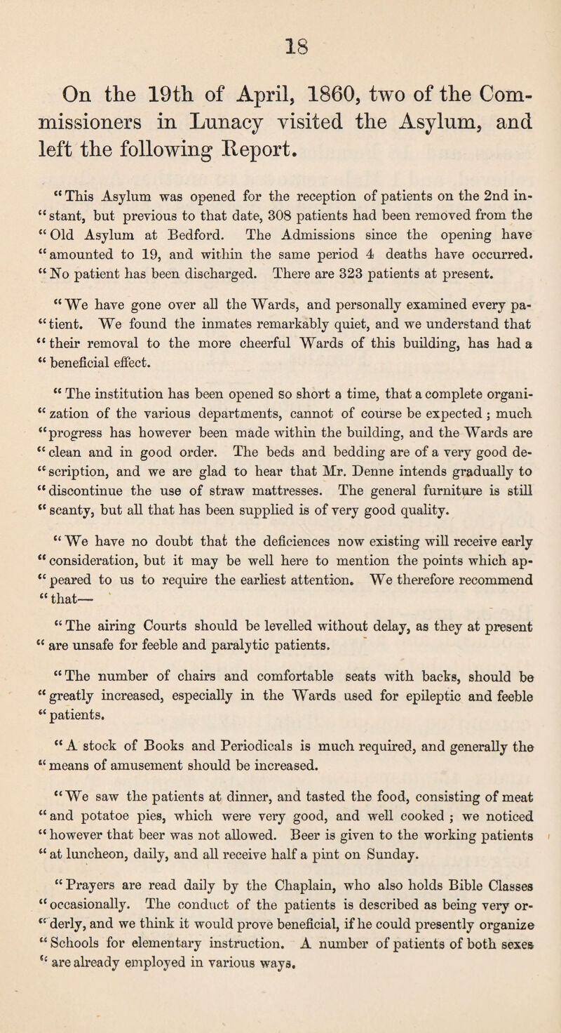 On the 19th of April, 1860, two of the Com¬ missioners in Lunacy visited the Asylum, and left the following Report. “ This Asylum was opened for the reception of patients on the 2nd in¬ stant, but previous to that date, 308 patients had been removed from the “ Old Asylum at Bedford. The Admissions since the opening have “amounted to 19, and within the same period 4 deaths have occurred. “No patient has been discharged. There are 323 patients at present. “We have gone over all the Wards, and personally examined every pa- “tient. We found the inmates remarkably quiet, and we understand that “ their removal to the more cheerful Wards of this building, has had a “ beneficial effect. “ The institution has been opened so short a time, that a complete organi- “ zation of the various departments, cannot of course be expected ; much “progress has however been made within the building, and the Wards are “ clean and in good order. The beds and bedding are of a very good de¬ scription, and we are glad to hear that Mr. Denne intends gradually to “discontinue the use of straw mattresses. The general furniture is still “ scanty, but all that has been supplied is of very good quality. “ We have no doubt that the deficienees now existing will receive early “ consideration, but it may be well here to mention the points which ap- “ peared to us to require the earliest attentions We therefore recommend “ that— “ The airing Courts should be levelled without delay, as they at present “ are unsafe for feeble and paralytic patients. “The number of chairs and comfortable seats with backs, should be “greatly increased, especially in the Wards used for epileptic and feeble “ patients. “ A stock of Books and Periodicals is much required, and generally the “ means of amusement should be increased. “We saw the patients at dinner, and tasted the food, consisting of meat “ and potatoe pies, which were very good, and well cooked ; we noticed “ however that beer was not allowed. Beer is given to the working patients “ at luncheon, daily, and all receive half a pint on Sunday. “ Prayers are read daily by the Chaplain, who also holds Bible Classes “ occasionally. The conduct of the patients is described as being very or- “ derly, and we think it would prove beneficial, if he could presently organize “ Schools for elementary instruction. A number of patients of both sexes u are already employed in various ways.