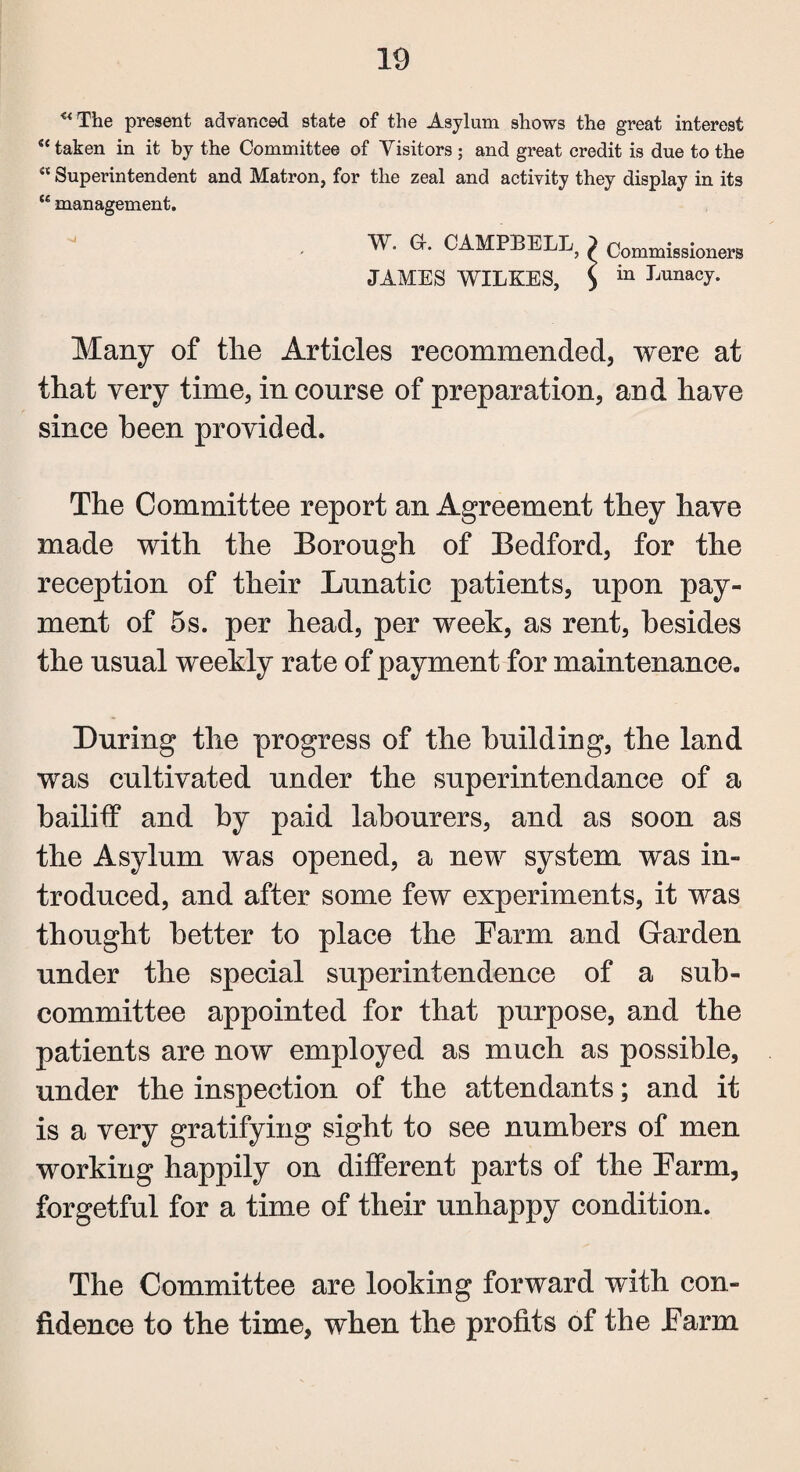 ** The present advanced state of the Asylum shows the great interest “ taken in it by the Committee of Visitors ; and great credit is due to the ** Superintendent and Matron, for the zeal and activity they display in its <£ management. W. G-. CAMPBELL^ 2 Commissioners JAMES WILKES, $ in LunacJ* Many of the Articles recommended, were at that very time, in course of preparation, and have since been provided. The Committee report an Agreement they have made with the Borough of Bedford, for the reception of their Lunatic patients, upon pay¬ ment of 5s. per head, per week, as rent, besides the usual weekly rate of payment for maintenance. During the progress of the building, the land was cultivated under the superintendance of a bailiff and by paid labourers, and as soon as the Asylum was opened, a new system was in¬ troduced, and after some few experiments, it was thought better to place the Barm and Garden under the special superintendence of a sub¬ committee appointed for that purpose, and the patients are now employed as much as possible, under the inspection of the attendants; and it is a very gratifying sight to see numbers of men working happily on different parts of the Barm, forgetful for a time of their unhappy condition. The Committee are looking forward with con¬ fidence to the time, when the profits of the Barm
