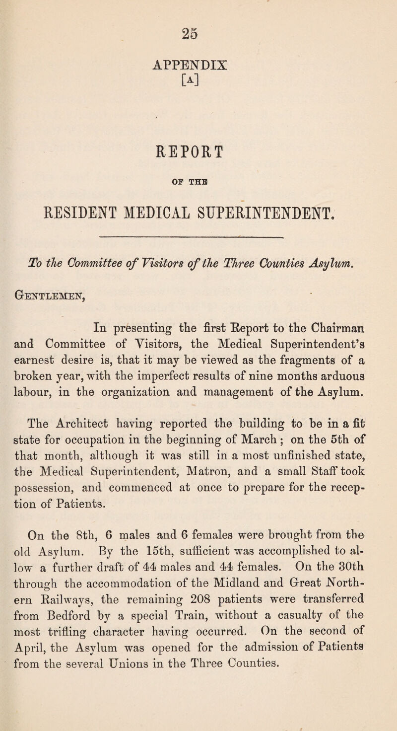 APPENDIX M REPORT OP THE RESIDENT MEDICAL SUPERINTENDENT. To the Committee of Visitors of the Three Counties Asylum. Gentlemen, In presenting the first Report to the Chairman and Committee of Visitors, the Medical Superintendent’s earnest desire is, that it may be viewed as the fragments of a broken year, with the imperfect results of nine months arduous labour, in the organization and management of the Asylum. The Architect having reported the building to be in a fit state for occupation in the beginning of March ; on the 5th of that month, although it was still in a most unfinished state, the Medical Superintendent, Matron, and a small Staff took possession, and commenced at once to prepare for the recep¬ tion of Patients. On the 8th, 6 males and 6 females were brought from the old Asylum. By the 15th, sufficient was accomplished to al¬ low a further draft of 44 males and 44 females. On the 30th through the accommodation of the Midland and Great North- ern Railways, the remaining 208 patients were transferred from Bedford by a special Train, without a casualty of the most trifling character having occurred. On the second of April, the Asylum was opened for the admission of Patients from the several Unions in the Three Counties.