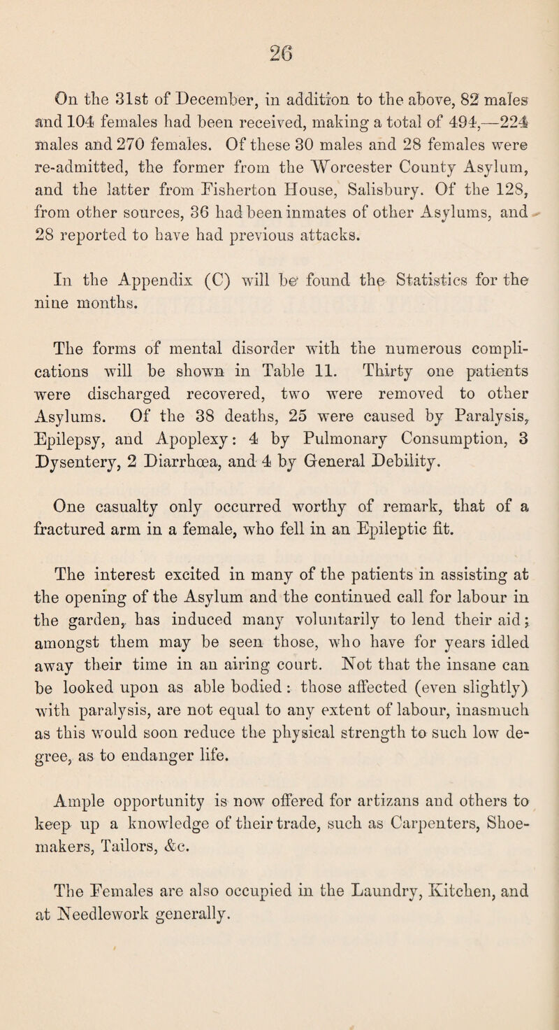 On the 31st of December, in addition to the above, 82 males and 104 females had been received, making a total of 494,-224 males and 270 females. Of these 30 males and 28 females were re-admitted, the former from the Worcester County Asylum, and the latter from Fisherton House, Salisbury. Of the 128, from other sources, 36 had been inmates of other Asylums, and 28 reported to have had previous attacks. In the Appendix (C) will be* found thu Statistics for the nine months. The forms of mental disorder with the numerous compli¬ cations will be shown in Table 11. Thirty one patients were discharged recovered, two were removed to other Asylums. Of the 38 deaths, 25 were caused by Paralysis, Epilepsy, and Apoplexy: 4 by Pulmonary Consumption, 3 Dysentery, 2 Diarrhoea, and 4 by General Debility. One casualty only occurred worthy of remark, that of a fractured arm in a female, wrho fell in an Epileptic fit. The interest excited in many of the patients in assisting at the opening of the Asylum and the continued call for labour in the garden,, has induced many voluntarily to lend their aid j amongst them may be seen those, who have for years idled away their time in an airing court. Not that the insane can be looked upon as able bodied : those affected (even slightly) with paralysis, are not equal to any extent of labour, inasmuch as this would soon reduce the physical strength to such low de¬ gree, as to endanger life. Ample opportunity is now offered for artizans and others to keep up a knowledge of their trade, such as Carpenters, Shoe¬ makers, Tailors, &c. The Females are also occupied in the Laundry, Kitchen, and at Needlework generally.