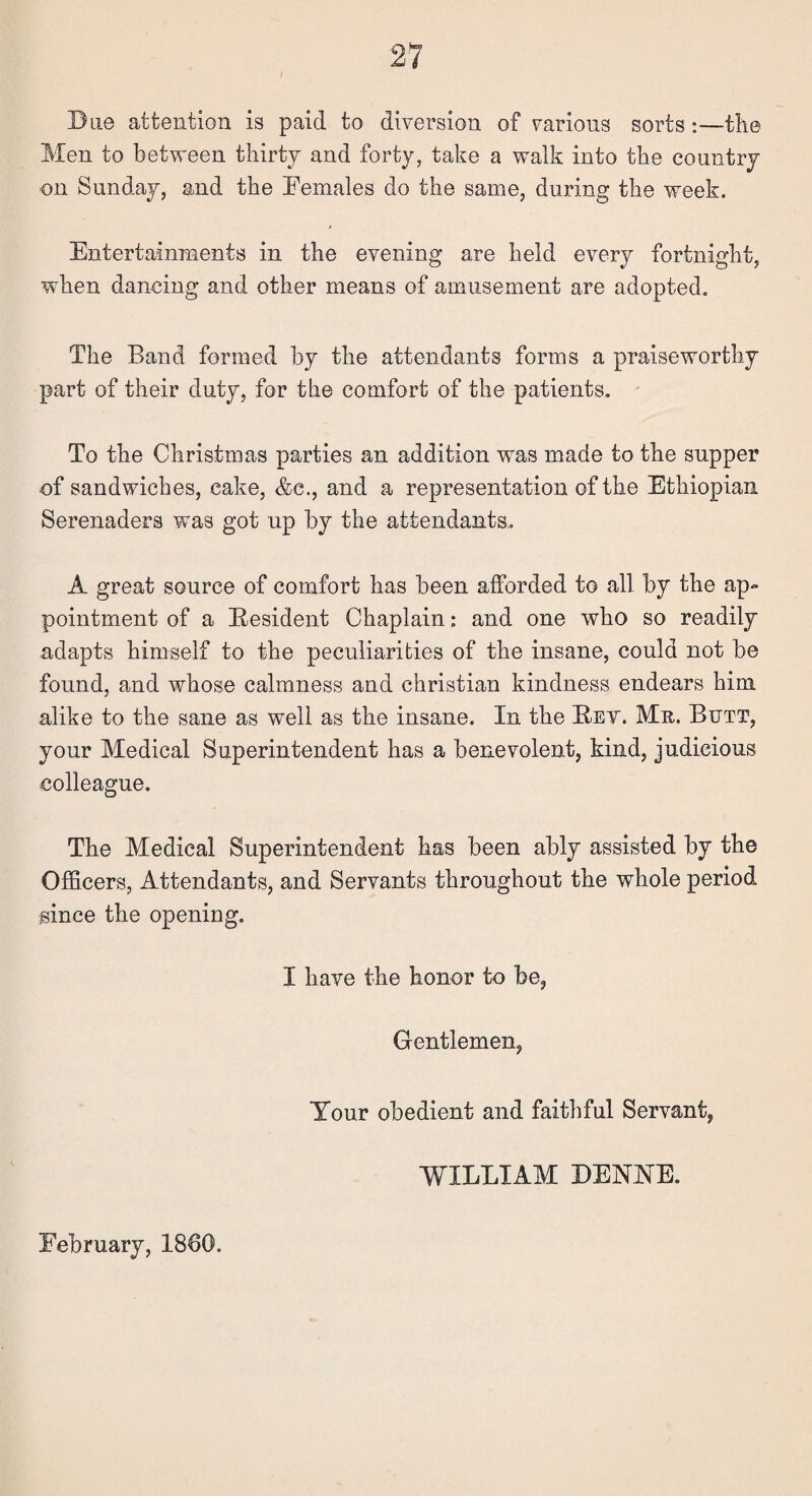 Due attention is paid to diversion of various sorts:—tlie Men to between thirty and forty, take a walk into the country on Sunday, and the Females do the same, during the week. Entertainments in the evening are held every fortnight, when dancing and other means of amusement are adopted. The Band formed by the attendants forms a praiseworthy part of their duty, for the comfort of the patients. To the Christmas parties an addition was made to the supper of sandwiches, cake, &c., and a representation of the Ethiopian Serenaders was got up by the attendants.. A great source of comfort has been afforded to all by the ap¬ pointment of a Resident Chaplain: and one who so readily adapts himself to the peculiarities of the insane, could not be found, and whose calmness and Christian kindness endears him alike to the sane as well as the insane. In the Bet. Mr. Butt, your Medical Superintendent has a benevolent, kind, judicious colleague. The Medical Superintendent has been ably assisted by the Officers, Attendants, and Servants throughout the whole period since the opening. I have the honor to be, Gentlemen, Your obedient and faithful Servant, WILLIAM DENNE. February, 1860.
