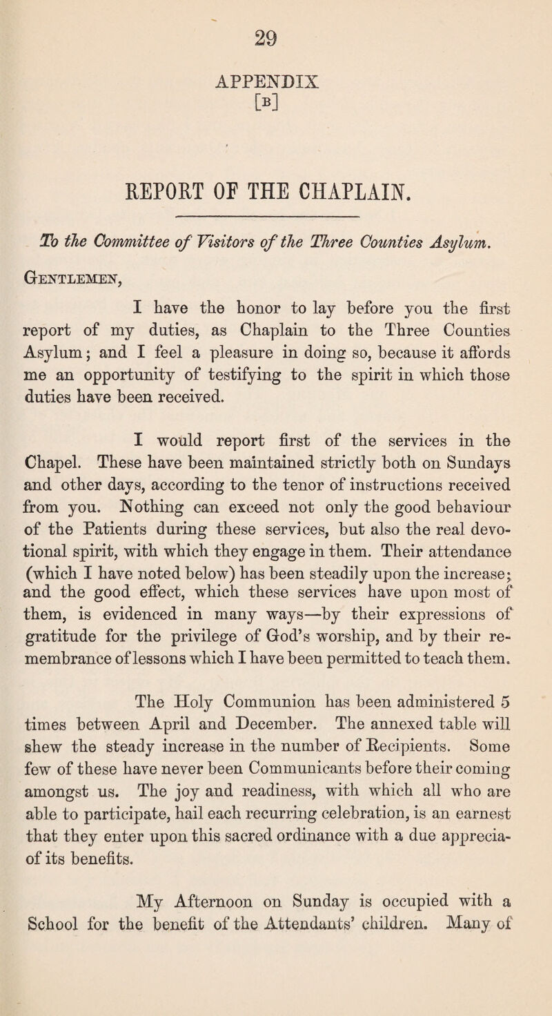 APPENDIX [B] REPORT OF THE CHAPLAIN. To the Committee of Visitors of the Three Counties Asylum. Gentlemen, I have the honor to lay before you the first report of my duties, as Chaplain to the Three Counties Asylum; and I feel a pleasure in doing so, because it affords me an opportunity of testifying to the spirit in which those duties have been received. I would report first of the services in the Chapel. These have been maintained strictly both on Sundays and other days, according to the tenor of instructions received from you. Nothing can exceed not only the good behaviour of the Patients during these services, but also the real devo¬ tional spirit, with which they engage in them. Their attendance (which I have noted below) has been steadily upon the increase; and the good effect, which these services have upon most of them, is evidenced in many ways—by their expressions of gratitude for the privilege of God’s worship, and by their re¬ membrance of lessons which I have been permitted to teach them. The Holy Communion has been administered 5 times between April and December. The annexed table will shew the steady increase in the number of Recipients. Some few of these have never been Communicants before their coming amongst us. The joy and readiness, with which all wrho are able to participate, hail each recurring celebration, is an earnest that they enter upon this sacred ordinance with a due apprecia- of its benefits. My Afternoon on Sunday is occupied with a School for the benefit of the Attendants’ children. Many of