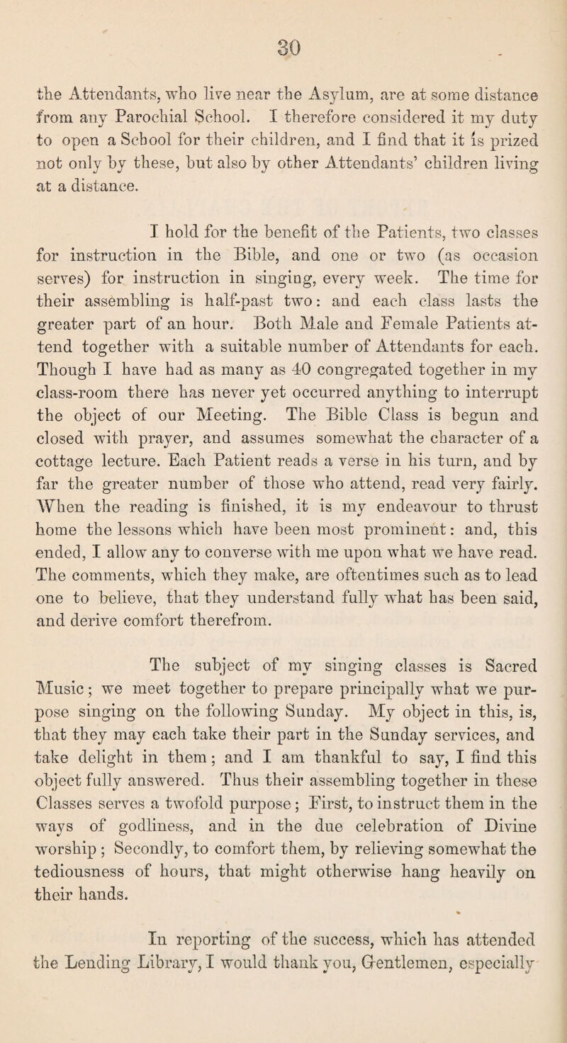 the Attendants, who live near the Asylum, are at some distance from any Parochial School. I therefore considered it my duty to open a School for their children, and I find that it is prized not only by these, hut also by other Attendants’ children living at a distance. I hold for the benefit of the Patients, two classes for instruction in the Bible, and one or two (as occasion serves) for instruction in singing, every week. The time for their assembling is half-past two: and each class lasts the greater part of an hour. Both Male and Female Patients at¬ tend together with a suitable number of Attendants for each. Though I have had as many as 40 congregated together in my class-room there has never yet occurred anything to interrupt the object of our Meeting. The Bible Class is begun and closed with prayer, and assumes somewhat the character of a cottage lecture. Each Patient reads a verse in his turn, and by far the greater number of those who attend, read very fairly. When the reading is finished, it is my endeavour to thrust home the lessons which have been most prominent: and, this ended, I allow any to converse with me upon what we have read. The comments, which they make, are oftentimes such as to lead one to believe, that they understand fully what has been said, and derive comfort therefrom. The subject of my singing classes is Sacred Music; we meet together to prepare principally what we pur¬ pose singing on the following Sunday. My object in this, is, that they may each take their part in the Sunday services, and take delight in them; and I am thankful to say, I find this object fully answered. Thus their assembling together in these Classes serves a twofold purpose; First, to instruct them in the ways of godliness, and in the due celebration of Divine worship ; Secondly, to comfort them, by relieving somewhat the tediousness of hours, that might otherwise hang heavily on their hands. In reporting of the success, which has attended the Lending Library, I would thank you, Gentlemen, especially