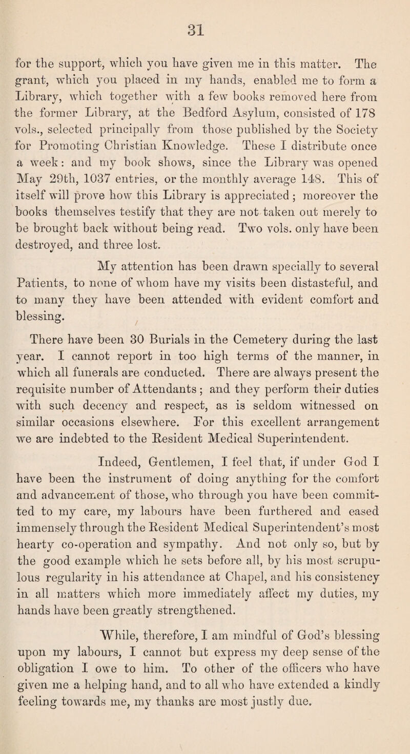 for tie support, which you have given me in this matter. The grant, which you placed in my hands, enabled me to form a Library, which together with a few books removed here from the former Library, at the Bedford Asylum, consisted of 178 vols., selected principally from those published by the Society for Promoting Christian Knowledge. These I distribute once a week: and my book shows, since the Library was opened May 29th, 1037 entries, or the monthly average 148. This of itself will prove how this Library is appreciated ; moreover the books themselves testify that they are not taken out merely to be brought back without being read. Two vols. only have been destroyed, and three lost. My attention has been drawn specially to several Patients, to none of whom have my visits been distasteful, and to many they have been attended with evident comfort and blessing. There have been 30 Burials in the Cemetery during the last year. I cannot report in too high terms of the manner, in wdiich all funerals are conducted. There are always present the requisite number of Attendants ; and they perform their duties with such decency and respect, as is seldom witnessed on similar occasions elsewhere. For this excellent arrangement we are indebted to the Resident Medical Superintendent. Indeed, Gentlemen, I feel that, if under God I have been the instrument of doing anything for the comfort and advancement of those, who through you have been commit¬ ted to my care, my labours have been furthered and eased immensely through the Resident Medical Superintendent’s most hearty co-operation and sympathy. And not only so, but by the good example which he sets before all, by his most scrupu¬ lous regularity in his attendance at Chapel, and his consistency in all matters which more immediately affect my duties, my hands have been greatly strengthened. While, therefore, I am mindful of God’s blessing upon my labours, I cannot but express my deep sense of the obligation I owe to him. To other of the officers who have given me a helping hand, and to all who have extended a kindly feeling towards me, my thanks are most justly due.