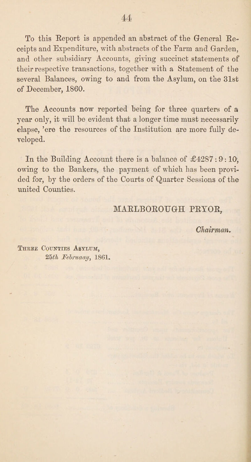 To this Report is appended an abstract of the General Re¬ ceipts and Expenditure, with abstracts of the Farm and Garden, and other subsidiary Accounts, giving succinct statements of their respective transactions, together with a Statement of the several Balances, owing to and from the Asylum, on the 31st of December, 1860. The Accounts now reported being for three quarters of a year only, it will be evident that a longer time must necessarily elapse, ’ere the resources of the Institution are more fully de¬ veloped. In the Building Account there is a balance of £4287 : 9:10, owing to the Bankers, the payment of which has been provi¬ ded for, by the orders of the Courts of Quarter Sessions of the united Counties. MARLBOROTTGH PRYOR, Chairman„ Three Counties Asylum, 25th Februaay, 1861,