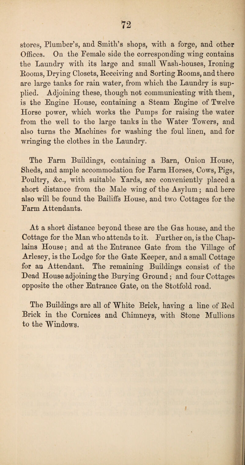 stores, Plumber’s, and Smith’s shops, -with a forge, and other Offices. On the Pemale side the corresponding wing contains the Laundry with its large and small Wash-houses, Ironing Rooms, Drying Closets, Receiving and Sorting Rooms, and there are large tanks for rain water, from which the Laundry is sup¬ plied. Adjoining these, though not communicating with them, is the Engine House, containing a Steam Engine of Twelve Horse power, which works the Pumps for raising the water from the well to the large tanks in the Water Towers, and also turns the Machines for washing the foul linen, and for wringing the clothes in the Laundry. The Earm Buildings, containing a Barn, Onion House, Sheds, and ample accommodation for Earm Horses, Cows, Pigs, Poultry, &c., with suitable Yards, are conveniently placed a short distance from the Male wing of the Asylum; and here also will be found the Bailiffs House, and two Cottages for the Earm Attendants. At a short distance beyond these are the Gas house, and the Cottage for the Man who attends to it. Eurther on, is the Chap¬ lains House; and at the Entrance Gate from the Village of Arlesey, is the Lodge for the Gate Keeper, and a small Cottage for an Attendant. The remaining Buildings consist of the Dead House adjoining the Burying Ground; and four Cottages opposite the other Entrance Gate, on the Stotfold road. The Buildings are all of White Brick, having a line of Red Brick in the Cornices and Chimneys, with Stone Mullions to the Windows.