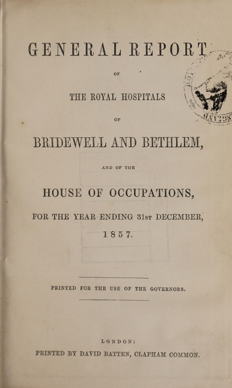 GENERAL REPORT / ' * OF THE ROYAL HOSPITALS OF »**• V * 1 BRIDEWELL AND BETHLEM, AND OF THE HOUSE OF OCCUPATIONS, FOR THE YEAR ENDING 31st DECEMBER, 1 8 5 7. PRINTED FOR THE USE OF THE GOVERNORS. LONDON: PRINTED BY DAYID BATTEN, CLAPHAM COMMON.