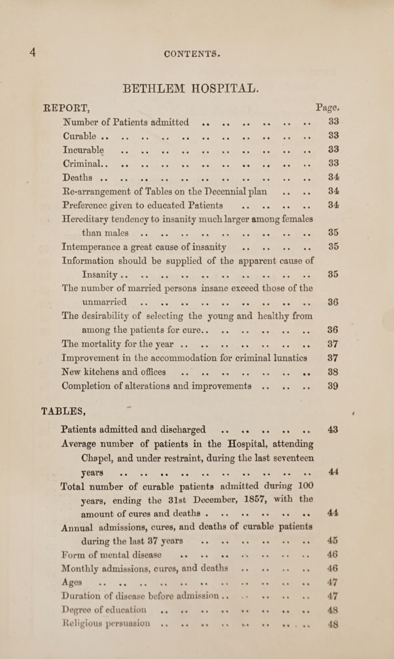 4 BETHLEM HOSPITAL. EE PORT, Page. Number of Patients admitted . 33 Curable. 33 Incurable . 33 Criminal. 33 Deaths. 34 Re-arrangement of Tables on the Decennial plan .. .. 34 Preference given to educated Patients . 34 Hereditary tendency to insanity much larger among females than males. 35 Intemperance a great cause of insanity . 35 Information should be supplied of the apparent cause of Insanity. 35 The number of married persons insane exceed those of the unmarried . 36 The desirability of selecting the young and healthy from among the patients for cure. 36 The mortality for the year. 37 Improvement in the accommodation for criminal lunatics 37 New kitchens and offices . 38 Completion of alterations and improvements. 39 TABLES, Patients admitted and discharged . 43 Average number of patients in the Hospital, attending Chapel, and under restraint, during the last seventeen years . 44 Total number of curable patients admitted during 100 years, ending the 31st December, 1857, with the amount of cures and deaths. 44 Annual admissions, cures, and deaths of curable patients during the last 37 years . 45 Form of mental disease . 46 Monthly admissions, cures, and deaths . 46 Ages . 47 Duration of diseaso before admission .. .. 47 Degree of education . 48 Religious persuasion .. .. .. .. *. .. ..... 4£