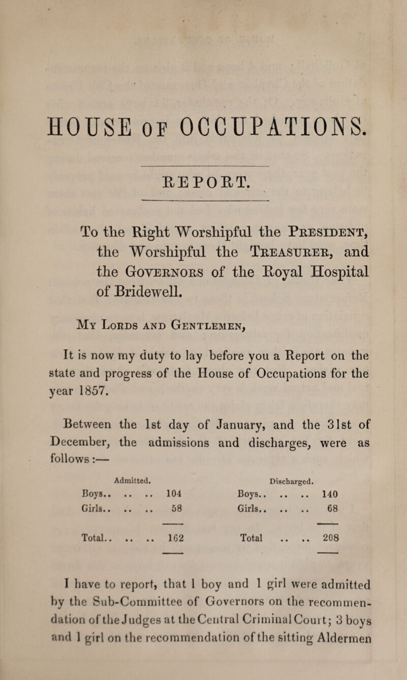 HOUSE oe OCCUPATIONS. REPORT. To the Right Worshipful the President, the Worshipful the Treasurer, and the Governors of the Royal Hospital of Bridewell. My Lords and Gentlemen, It is now my duty to lay before you a Report on the state and progress of the House of Occupations for the year 1857. Between the 1st day of January, and the 31st of December, the admissions and discharges, were as follows:— Admitted. Discharged. Boys. 104 Boys. 140 Girls. 58 Girls. 68 Total. 162 Total .. .. 208 I have to report, that 1 boy and 1 girl were admitted by the Sub-Committee of Governors on the recommen¬ dation of the Judges at the Central Criminal Court; 3 boys
