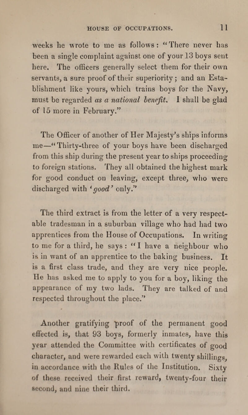 weeks he wrote to me as follows: “There never has been a single complaint against one of your 13 boys sent here. The officers generally select them for their own servants, a sure proof of their superiority ; and an Esta¬ blishment like yours, which trains boys for the Navy, must be regarded as a national benefit. I shall be glad of 15 more in February.” The Officer of another of Her Majesty’s ships informs me—“Thirty-three of your boys have been discharged from this ship during the present year to ships proceeding to foreign stations. They all obtained the highest mark for good conduct on leaving, except three, who were discharged with 1good9 only.” The third extract is from the letter of a very respect¬ able tradesman in a suburban village who had had two apprentices from the House of Occupations. In writing to me for a third, he says : “ I have a neighbour who is in want of an apprentice to the baking business. It is a first class trade, and they are very nice people. He has asked me to apply to you for a boy, liking the appearance of my two lads. They are talked of and respected throughout the place.” Another gratifying proof of the permanent good effected is, that 93 boys, formerly inmates, have this year attended the Committee with certificates of good character, and were rewarded each with twenty shillings, in accordance with the Rules of the Institution. Sixty of these received their first reward, twenty-four their second, and nine their third.