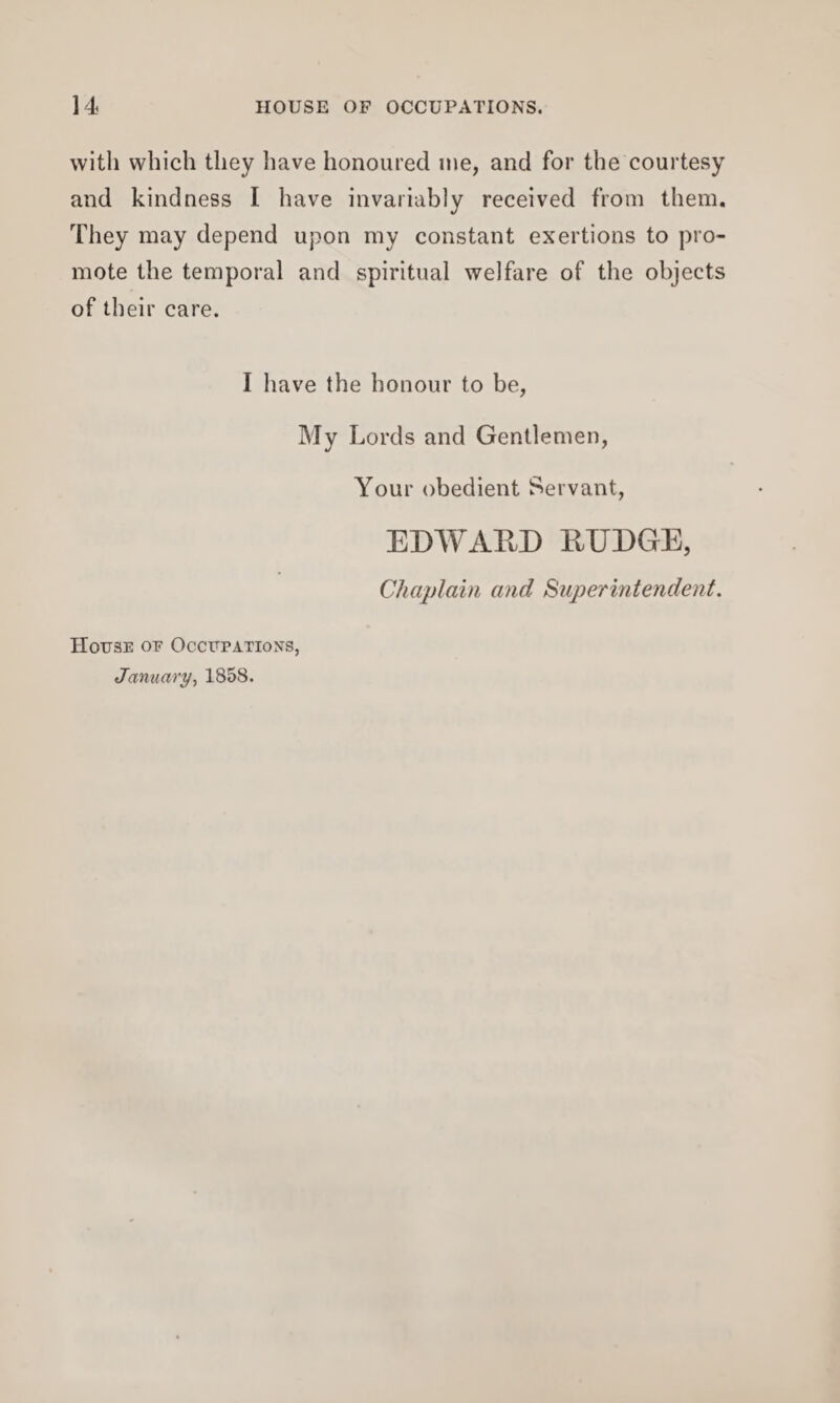 with which they have honoured me, and for the courtesy and kindness I have invariably received from them. They may depend upon my constant exertions to pro¬ mote the temporal and spiritual welfare of the objects of their care. I have the honour to be, My L ords and Gentlemen, Your obedient Servant, EDWARD RUDGE, Chaplain and Superintendent. House oe Occupations, January, 1858.