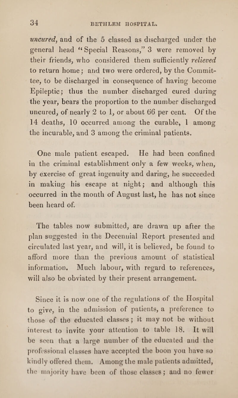 uncured, and of the 5 classed as discharged under the general head “ Special Reasons/’ 3 were removed by their friends, who considered them sufficiently relieved to return home; and two were ordered, by the Commit¬ tee, to be discharged in consequence of having become Epileptic; thus the number discharged cured during the year, bears the proportion to the number discharged uncured, of nearly 2 to 1, or about (i6 per cent. Of the 14 deaths, 10 occurred among the curable, 1 among the incurable, and 3 among the criminal patients. One male patient escaped. He had been confined in the criminal establishment only a few weeks, when, by exercise of great ingenuity and daring, he succeeded in making his escape at night; and although this occurred in the month of August last, he has not since been heard of. The tables now submitted, are drawn up after the plan suggested in the Decennial Report presented and circulated last year, and will, it is believed, be found to afford more than the previous amount of statistical information. Much labour, with regard to references, will also be obviated by their present arrangement. Since it is now one of the regulations of the Hospital to give, in the admission of patients, a preference to those of the educated classes; it may not be without interest to invite your attention to table 18. It will be seen that a lame number of the educated and the professional classes have accepted the boon you have so kindly offered them. Among the male patients admitted, the majority have been of those classes; and no fewer