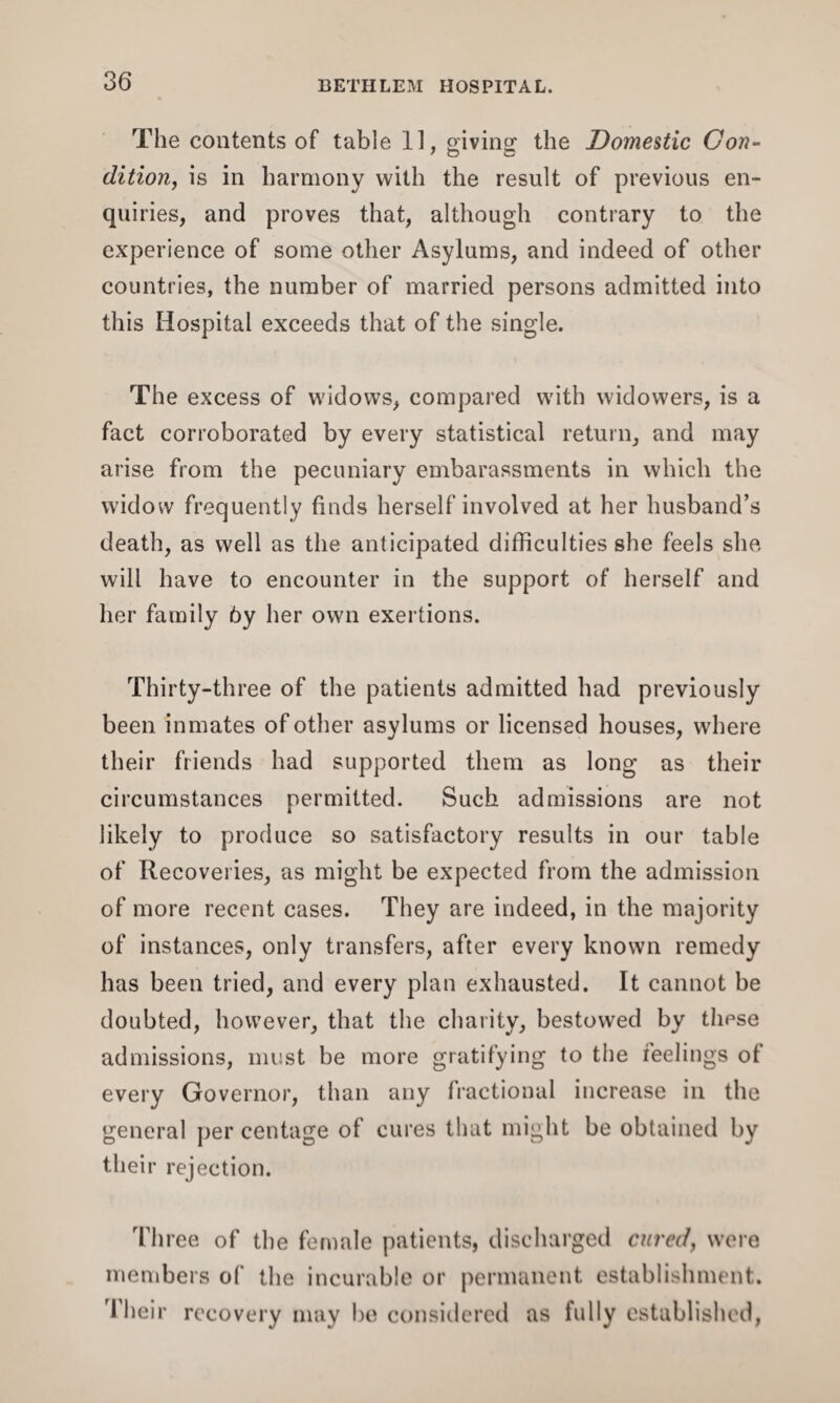 The contents of table 11, giving the Domestic Con- dition, is in harmony with the result of previous en¬ quiries, and proves that, although contrary to the experience of some other Asylums, and indeed of other countries, the number of married persons admitted into this Hospital exceeds that of the single. The excess of widows, compared with widowers, is a fact corroborated by every statistical return, and may arise from the pecuniary embarassments in which the widow frequently finds herself involved at her husband’s death, as well as the anticipated difficulties she feels she will have to encounter in the support of herself and her family 6y her own exertions. Thirty-three of the patients admitted had previously been inmates of other asylums or licensed houses, where their friends had supported them as long as their circumstances permitted. Such admissions are not likely to produce so satisfactory results in our table of Recoveries, as might be expected from the admission of more recent cases. They are indeed, in the majority of instances, only transfers, after every known remedy has been tried, and every plan exhausted. It cannot be doubted, however, that the charity, bestowed by thpse admissions, must be more gratifying to the reelings of every Governor, than any fractional increase in the general per centage of cures that might be obtained by their rejection. Three of the female patients, discharged cured, were members of the incurable or permanent establishment. Their recovery may be considered as fully established,