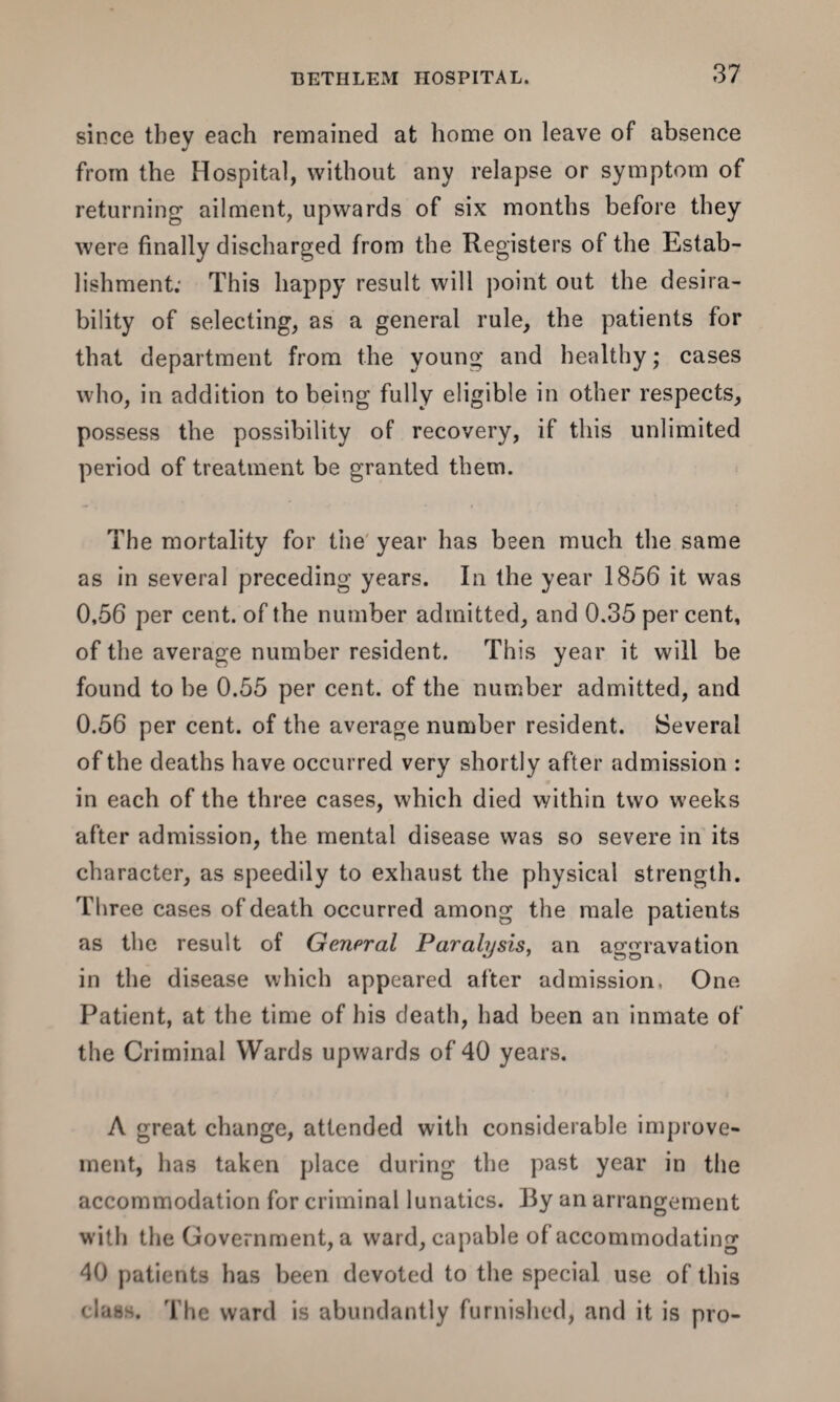 since tbev each remained at home on leave of absence J from the Hospital, without any relapse or symptom of returning ailment, upwards of six months before they were finally discharged from the Registers of the Estab¬ lishment; This happy result will point out the desira¬ bility of selecting, as a general rule, the patients for that department from the young and healthy; cases who, in addition to being fully eligible in other respects, possess the possibility of recovery, if this unlimited period of treatment be granted them. The mortality for the year has been much the same as in several preceding years. In the year 1856 it was 0,56 per cent, of the number admitted, and 0.35 per cent, of the average number resident. This year it will be found to be 0.55 per cent, of the number admitted, and 0.56 per cent, of the average number resident. Several of the deaths have occurred very shortly after admission : in each of the three cases, which died within two weeks after admission, the mental disease was so severe in its character, as speedily to exhaust the physical strength. Three cases of death occurred among the male patients as the result of General Paralysis, an aggravation in the disease which appeared after admission, One Patient, at the time of his death, had been an inmate of the Criminal Wards upwards of 40 years. A great change, attended with considerable improve¬ ment, has taken place during the past year in the accommodation for criminal lunatics. By an arrangement with the Government, a ward, capable of accommodating 40 patients has been devoted to the special use of this class. The ward is abundantly furnished, and it is pro-