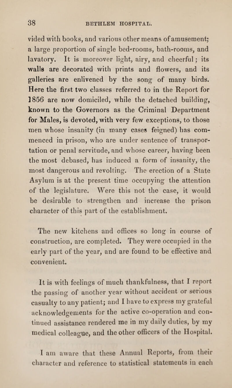 vided with books, and various other means of amusement; a large proportion of single bed-rooms, bath-rooms, and lavatory. It is moreover light, airy, and cheerful; its walls are decorated with prints and flowers, and its galleries are enlivened by the song of many birds. Here the first two classes referred to in the Report for 1856 are now domiciled, while the detached building, known to the Governors as the Criminal Department for Males, is devoted, with very few exceptions, to those men whose insanity (in many cases feigned) has com¬ menced in prison, who are under sentence of transpor¬ tation or penal servitude, and whose career, having been the most debased, has induced a form of insanity, the most dangerous and revolting. The erection of a State Asylum is at the present time occupying the attention of the legislature. Were this not the case, it would be desirable to strengthen and increase the prison character of this part of the establishment. The new kitchens and offices so long in course of construction, are completed. They were occupied in the early part of the year, and are found to be effective and convenient. It is with feelings of much thankfulness, that I report the passing of another year without accident or serious casualty to any patient; and I have to express my grateful acknowledgements for the active co-operation and con¬ tinued assistance rendered me in my daily duties, by my medical colleague, and the other officers of the Hospital. 1 am aware that these Annual Reports, from their character and reference to statistical statements in each