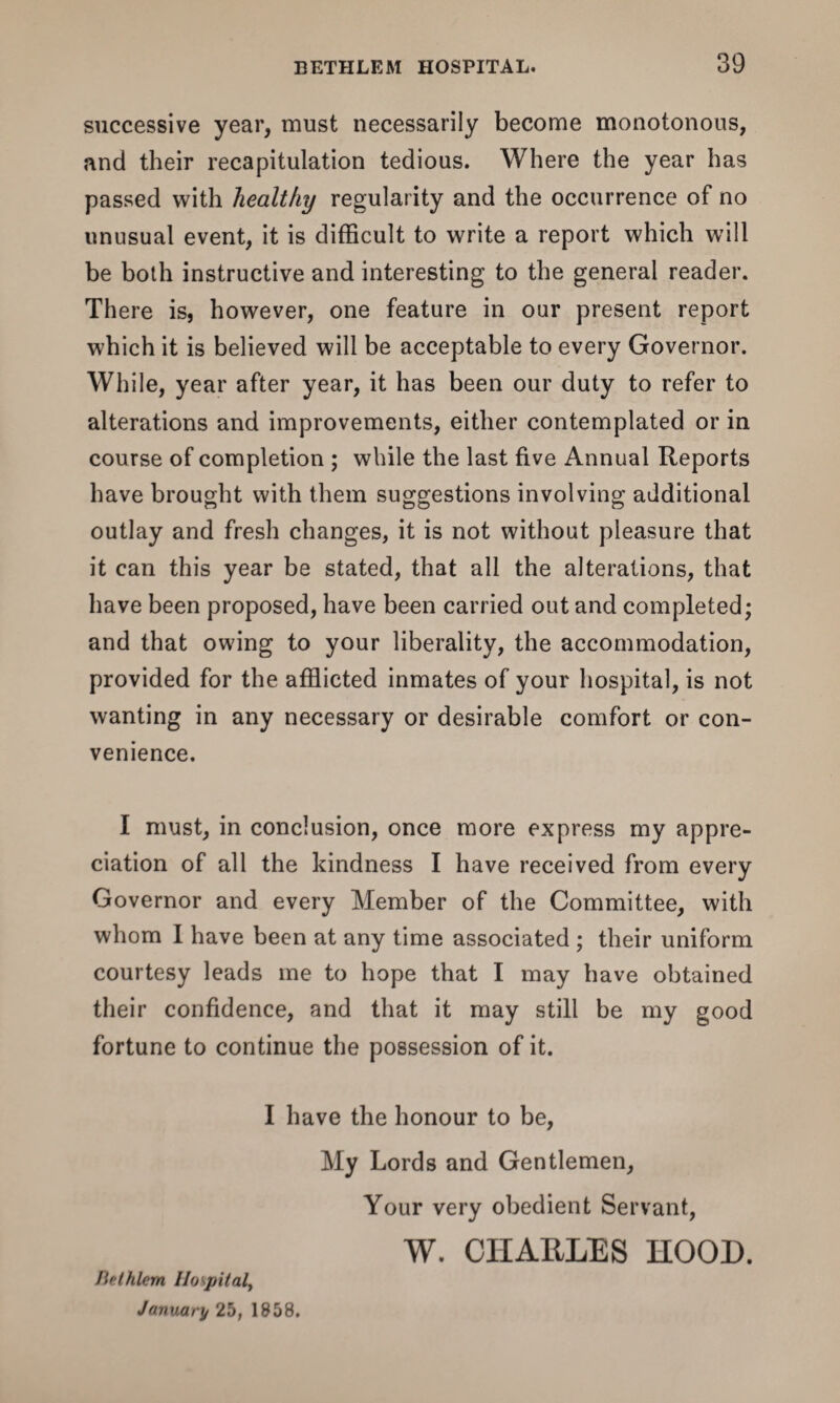 successive year, must necessarily become monotonous, and their recapitulation tedious. Where the year has passed with healthy regularity and the occurrence of no unusual event, it is difficult to write a report which will be both instructive and interesting to the general reader. There is, however, one feature in our present report which it is believed will be acceptable to every Governor. While, year after year, it has been our duty to refer to alterations and improvements, either contemplated or in course of completion ; while the last five Annual Reports have brought with them suggestions involving additional outlay and fresh changes, it is not without pleasure that it can this year be stated, that all the alterations, that have been proposed, have been carried out and completed; and that owing to your liberality, the accommodation, provided for the afflicted inmates of your hospital, is not wanting in any necessary or desirable comfort or con¬ venience. I must, in conclusion, once more express my appre¬ ciation of all the kindness I have received from every Governor and every Member of the Committee, with whom I have been at any time associated ; their uniform courtesy leads me to hope that I may have obtained their confidence, and that it may still be my good fortune to continue the possession of it. I have the honour to be, My Lords and Gentlemen, Your very obedient Servant, W. CIIAELES HOOD. ftelhlem Hospital, January 25, 1858.