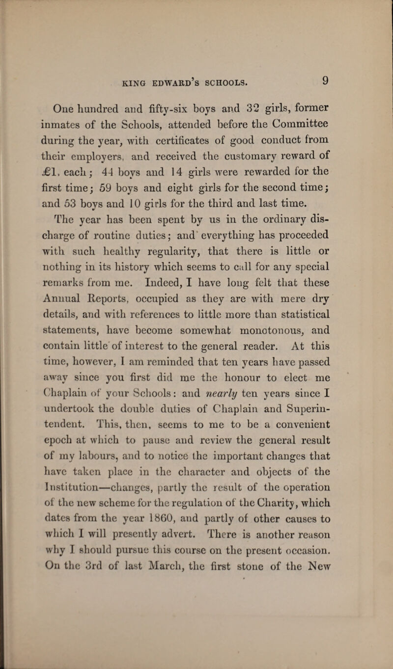 One hundred and fifty-six boys and 32 girls, former inmates of the Schools, attended before the Committee during the year, with certificates of good conduct from their employers, and received the customary reward of ^1, each; 44 boys and 14 girls were rewarded for the first time; 59 boys and eight girls for the second time; and 53 boys and 10 girls for the third and last time. The year has been spent by us in the ordinary dis¬ charge of routine duties; and’ everything has proceeded with such healthy regularity, that there is little or nothing in its history which seems to cull for any special remarks from me. Indeed, I have long felt that these Annual Reports, occupied as they are with mere dry details, and with references to little more than statistical statements, have become somewhat monotonous, and contain little'of interest to the general reader. At this time, however, I am reminded that ten years have passed away since you first did me the honour to elect me (Tiaplain of your Schools: and nearly ten years since I undertook the double duties of Chaplain and Superin¬ tendent. This, then, seems to me to be a convenient epoch at which to pause and review the general result of my labours, and to notice the important changes that have taken place in the character and objects of the Institution—changes, partly the result of the operation of the new scheme for the regulation of the Charity, which dates from the year 1860, and partly of other causes to which I will presently advert. There is another reason why I should pursue this course on the present occasion. On the 3rd of last March, the first stone of the New