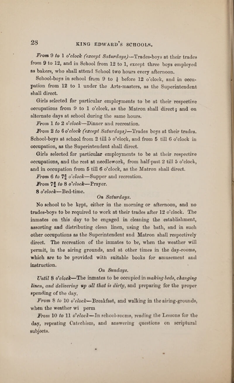 From 9 1 o'clocTc (except Saturdays)—Tradcs-boys at their trades from 9 to 12, and in School from 12 to 1, except three boys employed as bakers, who shall attend School two hours every afternoon. School-boys in school from 9 to | before 12 o’clock, and in occu¬ pation from 12 to 1 under the Arts-masters, as the Superintendent shall direct. Girls selected for particular employments to be at their respective occupations from 9 to 1 o’clock, as the Matron shall direct j and on alternate days at school during the same hours. From 1 to 2 o’clock—Dinner and reci’eation. From 2ito & o'clock (except Saturdays)—Trades boys at their trades. School-boys at school from 2 till 5 o’clock, and from 5 till 6 o’clock in occupation, as the Superintendent shall direct. Girls selected for particular employments to be at their respective occupations, and the rest at needlework, from half-past 2 till 5 o’clock, and in occupation from 6 till 6 o’clock, as the Matron shall direct. From 6 to 7f o'clock—Supper and recreation. From 7f to 8 o'clock—Prayer. 8 o'clock—Bed-time. On Saturdays. No school to be kept, either in the morning or afternoon, and no trades-boys to be required to work at their trades after 12 o’clock. The inmates on this day to be engaged in cleaning the establishment, assorting and distributing clean linen, using the bath, and in such other occupations as the Superintendent and Matron shall respectively direct. The recreation of the inmates to be, when the weather will permit, in the airing grounds, and at other times in the day-rooms, which are to be provided with suitable books for amusement and instruction. On Sundays. Until 8 o'clock—The inmates to be occupied in making beds, changing linen, and delivering up all that is dirty, and preparing for the proper spending of the day. From 8 to 10 o’c/oc^—Breakfast, and walking in the airing-grounds, when the weather wi perm From 10 to 11 o'clock—In school-rooms, reading the Lessons for the day, repeating Catechism, and answering questions on scriptural 1 subjects.