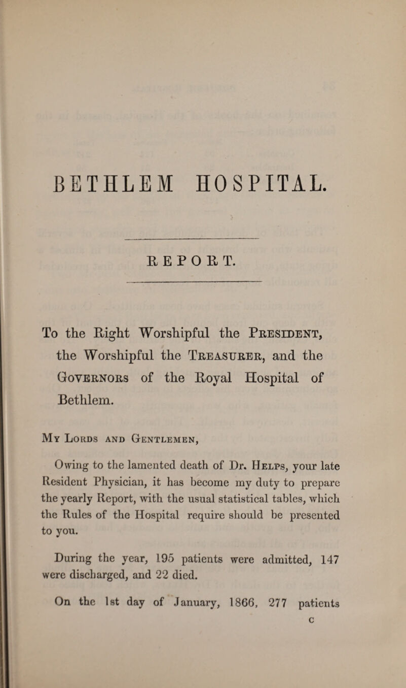 BETHLEM HOSPITAL. R E P O 11 T. To the Right Worshipful the Peesldent, the Worshipful the Treasurer, and the Governors of the Royal Hospital of Bethlem. My Lords and Gentlemen, Owing to the lamented death of Dr. Helps, your late Resident Physician, it has become my duty to prepare the yearly Report, with the usual statistical tables, which the Rules of the Hospital require should be presented to you. During the year, 195 patients were admitted, 147 were discharged, and 22 died. On the Ist day of January, 1866, 277 patients