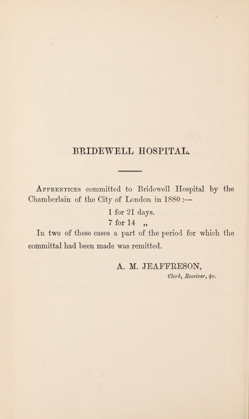 Apprentices committed to Bridewell Hospital by the Chamberlain of the City of London in 1880 1 for 21 days. 7 for 14 „ In two of these cases a part of the period for which the committal had been made was remitted. A. M. JEAFFEESON, Clerh^ Receiver, (^c.