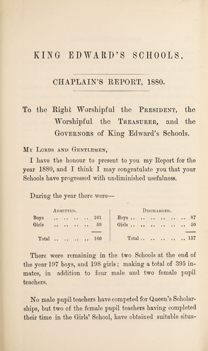 KING EDWARD’S SCHOOLS. CHAPLAIN’S EEPOET, 1880. To the Light Worshipful the President, the Worshipful the Treasurer, and the Governors of King Edward’s Schools. My Lords and Gentlemen, I have the honour to present to you my Eeport for the year 1880, and I think I may congratulate you that your Schools have progressed with undiminished usefulness. During the year there were— Admitted. Boys .. .. .. .. 101 Girls . 59 Total.160 Dischauged. Boys.87 Girls.50 Total.137 There were remaining in the two Schools at the end of the year 197 hoys, and 198 girls; making a total of 395 in¬ mates, in addition to four male and two female pupil teachers. No male pupil teachers have competed for Queen’s Scholar¬ ships, but two of the female pupil teachers having completed their time in the Girls’ School, have obtained suitable situa-