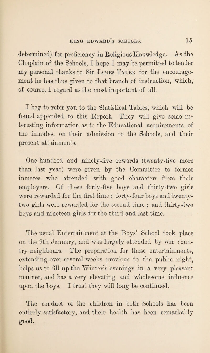 determined) for proficiency in E-eligions Knowledge. As the Chaplain of the Schools, I hope I may he permitted to tender my personal thanks to Sir James Tyler for the encourage¬ ment he has thus given to that branch of instruction, which, of course, I regard as the most important of all. I beg to refer you to the Statistical Tables, which will be found appended to this Eeport. They will give some in¬ teresting information as to the Educational acquirements of the inmates, on their admission to the Schools, and their present attainments. One hundred and ninety-five rewards (twenty'five more than last year) were given by the Committee to former inmates who attended with good characters from their employers. Of these forty-five boys and thirty-two girls were rewarded for the first time ; forty* four boys and twenty- two girls were rewarded for the second time ; and thirty-two boys and nineteen girls for the third and last time. The usual Entertainment at the Boys’ School took place on the 9th January, and was largely attended by our coun¬ try neighbours. The preparation for these entertainments, extending over several weeks previous to the public night, helps us to fill up the Winter’s evenings in a very pleasant manner, and has a very elevating and wholesome influence upon the boys. I trust they will long be continued. The conduct of the children in both Schools has been entirely satisfactory, and their health has been remarkably good.