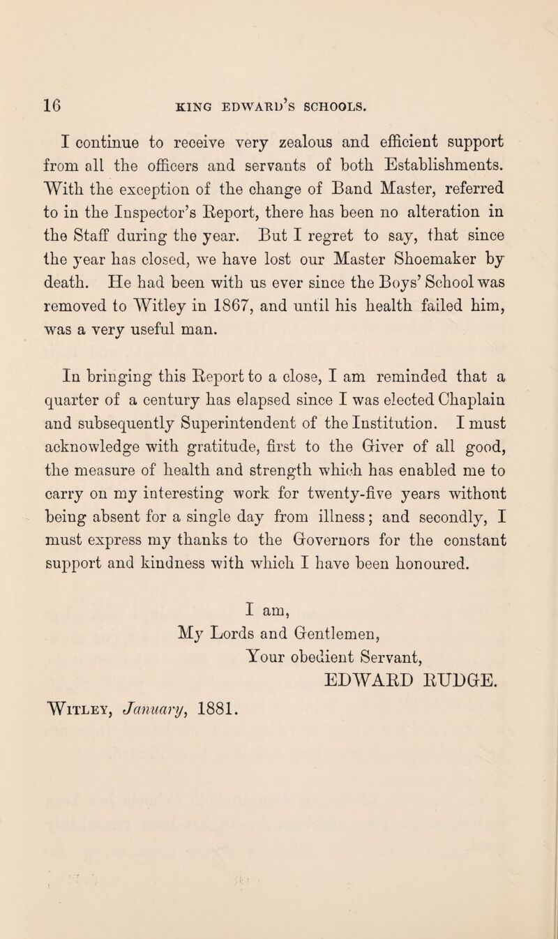 I continue to receive very zealous and efficient support from all the officers and servants of both Establishments. With the exception of the change of Band Master, referred to in the Inspector’s Eeport, there has been no alteration in the Staff during the year. But I regret to say, that since the year has closed, we have lost our Master Shoemaker by death. He had been with us ever since the Boys’ School was removed to Witley in 1867, and until his health failed him, was a very useful man. In bringing this Report to a close, I am reminded that a quarter of a century has elapsed since I was elected Chaplain and subsequently Superintendent of the Institution. I must acknowledge with gratitude, first to the Giver of all good, the measure of health and strength which has enabled me to carry on my interesting work for twenty-five years without being absent for a single day from illness; and secondly, I must express my thanks to the Governors for the constant support and kindness with which I have been honoured. I am, My Lords and Gentlemen, Your obedient Servant, EDWARD RUDGE. Witley, January^ 1881.