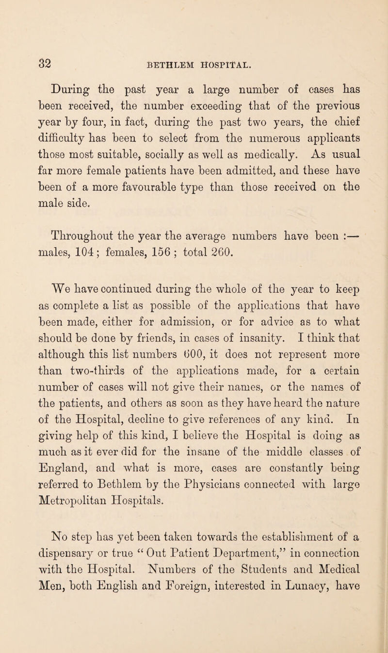 During the past year a large number of cases has been received, the number exceeding that of the previous year by four, in fact, during the past two years, the chief difficulty has been to select from the numerous applicants those most suitable, socially as well as medically. As usual far more female patients have been admitted, and these have been of a more favourable type than those received on the male side. Throughout the year the average numbers have been :— males, 104; females, 156 ; total 260. We have continued during the whole of the year to keep as complete a list as possible of the applications that have been made, either for admission, or for advice as to what should be done by friends, in cases of insanity. I think that although this list numbers 600, it does not represent more than two-thirds of the applications made, for a certain number of cases will not give their names, or the names of the patients, and others as soon as they have heard the nature of the Hospital, decline to give references of any kind. In giving help of this kind, I believe the Hospital is doing as much as it ever did for the insane of the middle classes of England, and what is more, cases are constantly being referred to Bethlem by the Physicians connected with large Metropolitan Plospitals. No step has yet been taken towards the establishment of a dispensary or true Out Patient Department,” in connection with the Hospital. Numbers of the Students and Medical Men, both English and Foreign, interested in Lunacy, have