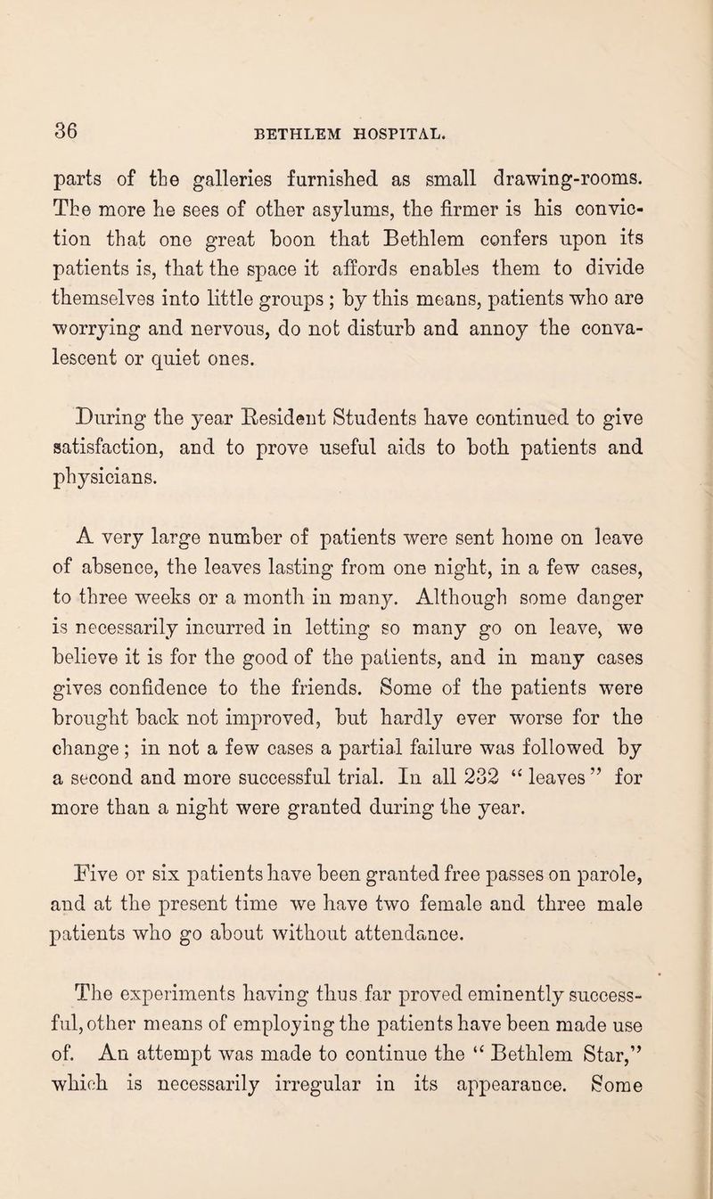 parts of the galleries furnished as small drawing-rooms. Tbe more he sees of other asylums, the firmer is his convic¬ tion that one great boon that Bethlem confers upon its patients is, that the space it affords enables them to divide themselves into little groups ; by this means, patients who are worrying and nervous, do not disturb and annoy the conva¬ lescent or quiet ones. During the year Resident Students have continued to give satisfaction, and to prove useful aids to both patients and physicians. A very large number of patients were sent home on leave of absence, the leaves lasting from one night, in a few cases, to three weeks or a month in many. Although some danger is necessarily incurred in letting so many go on leave, we believe it is for the good of the patients, and in many cases gives confidence to the friends. Some of the patients were brought back not improved, but hardly ever worse for the change; in not a few cases a partial failure was followed by a second and more successful trial. In all 232 leaves ” for more than a night were granted during the year. Five or six patients have been granted free passes on parole, and at the present time we have two female and three male patients who go about without attendance. The experiments having thus far proved eminently success¬ ful, other means of employing the patients have been made use of. An attempt was made to continue the Bethlem Star,’^ which is necessarily irregular in its appearance. Some