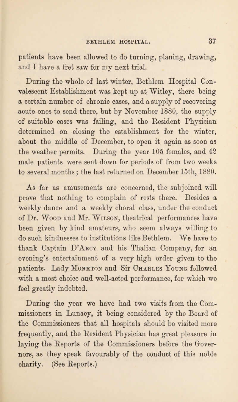 patients have been allowed to do turning, planing, drawing, and I have a fret saw for my next trial. During the whole of last winter, Bethlem Hospital Con¬ valescent Establishment was kept up at Witley, there being a certain number of chronic cases, and a supply of recovering acute ones to send there, but by November 1880, the supply of suitable cases was failing, and the Eesident Physician determined on closing the establishment for the winter, about the middle of December, to open it again as soon as the weather permits. During the year 105 females, and 42 male patients were sent down for periods of from two weeks to several months ; the last returned on December 15th, 1880. As far as amusements are concerned, the subjoined will prove that nothing to complain of rests there. Besides a weekly dance and a weekly choral class, under the conduct of Dr. Wood and Mr. Wilson, theatrical performances have been given by kind amateurs, who seem always willing to do such kindnesses to institutions likeBetblem. We have to thank Captain D’Arcy and his Thalian Company, for an evening’s entertainment of a very high order given to the patients. Lady Monkton and Sir Charles Young followed with a most choice and well-acted performance, for which we feel greatly indebted. During the year we have had two visits from the Com¬ missioners in Lunacy, it being considered by the Board of the Commissioners that all hospitals should be visited more frequently, and the Eesident Physician has great pleasure in laying the Eeports of the Commissioners before the Grover- nors, as they speak favourably of the conduct of this noble charity. (See Eeports.)