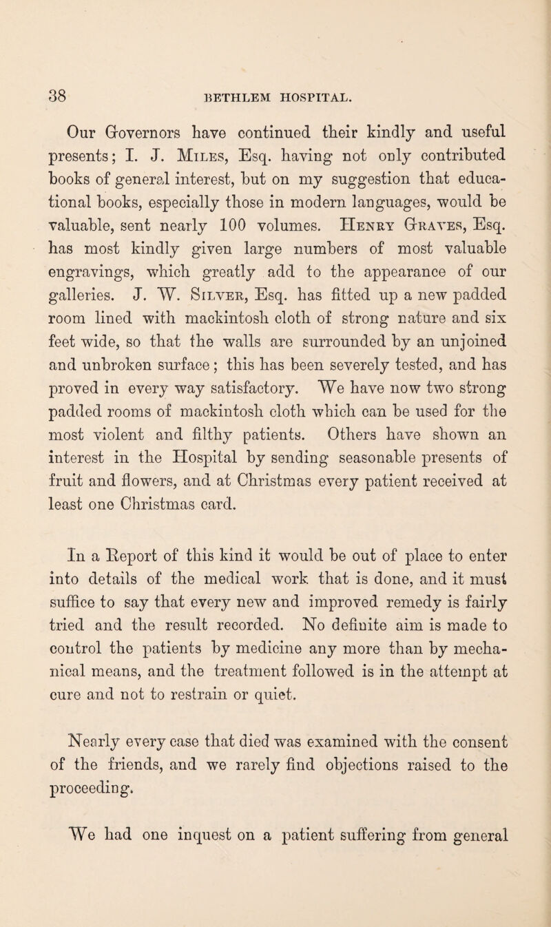 Our Grovernors have continued their kindly and useful presents; I. J. Miles, Esq. having not only contributed hooks of general interest, hut on my suggestion that educa¬ tional hooks, especially those in modern languages, would he valuable, sent nearly 100 volumes. Henry Gtraves, Esq. has most kindly given large numbers of most valuable engravings, which greatly add to the appearance of our galleries. J. W. Silver, Esq. has fitted up a new padded room lined with mackintosh cloth of strong nature and six feet wide, so that the walls are surrounded by an unjoined and unbroken surface; this has been severely tested, and has proved in every way satisfactory. We have now two strong padded rooms of mackintosh cloth which can be used for the most violent and filthy patients. Others have shown an interest in the Hospital by sending seasonable presents of fruit and flowers, and at Christmas every patient received at least one Christmas card. In a Report of this kind it would be out of place to enter into details of the medical work that is done, and it must suffice to say that every new and improved remedy is fairly tried and the result recorded. No definite aim is made to control the patients by medicine any more than by mecha¬ nical means, and the treatment followed is in the attempt at cure and not to restrain or quiet. Nearly every case that died was examined with the consent of the friends, and we rarely find objections raised to the proceeding* We had one inquest on a patient suffering from general