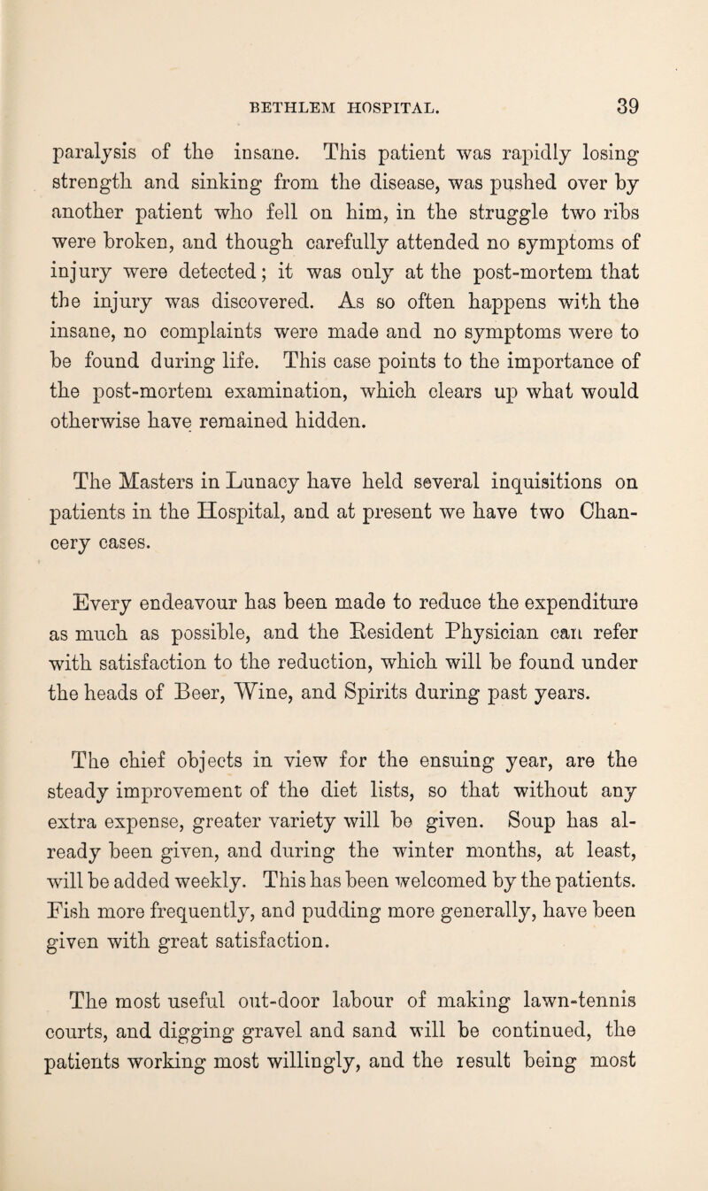 paralysis of the insane. This patient was rapidly losing strength and sinking from the disease, was pushed over by another patient who fell on him, in the struggle two ribs were broken, and though carefully attended no symptoms of injury were detected; it was only at the post-mortem that the injury was discovered. As so often happens with the insane, no complaints were made and no symptoms were to he found during life. This case points to the importance of the post-mortem examination, which clears up what would otherwise have remained hidden. The Masters in Lunacy have held several inquisitions on patients in the Hospital, and at present we have two Chan¬ cery cases. Every endeavour has been made to reduce the expenditure as much as possible, and the Eesident Physician can refer with satisfaction to the reduction, which will be found under the heads of Beer, Wine, and Spirits during past years. The chief objects in view for the ensuing year, are the steady improvement of the diet lists, so that without any extra expense, greater variety will be given. Soup has al¬ ready been given, and during the winter months, at least, will be added weekly. This has been welcomed by the patients. Fish more frequently, and pudding more generally, have been given with great satisfaction. The most useful out-door labour of making lawn-tennis courts, and digging gravel and sand will be continued, the patients working most willingly, and the result being most