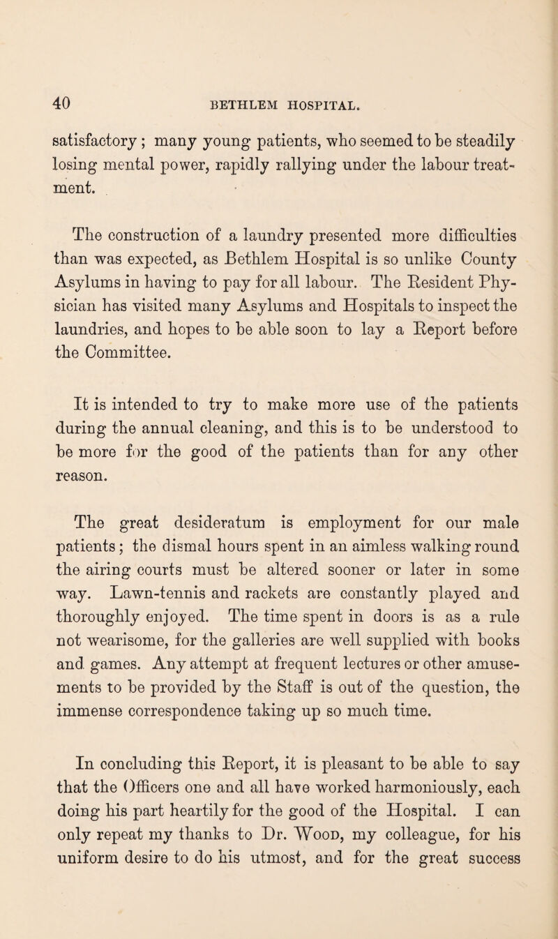 satisfactory ; many young patients, who seemed to be steadily losing mental power, rapidly rallying under the labour treat¬ ment. The construction of a laundry presented more difficulties than was expected, as Bethlem Hospital is so unlike County Asylums in having to pay for all labour. The Resident Phy¬ sician has visited many Asylums and Hospitals to inspect the laundries, and hopes to be able soon to lay a Report before the Committee. It is intended to try to make more use of the patients during the annual cleaning, and this is to be understood to be more f<:)r the good of the patients than for any other reason. The great desideratum is employment for our male patients; the dismal hours spent in an aimless walking round the airing courts must be altered sooner or later in some way. Lawn-tennis and rackets are constantly played and thoroughly enjoyed. The time spent in doors is as a rule not wearisome, for the galleries are well supplied with books and games. Any attempt at frequent lectures or other amuse¬ ments to be provided by the Staff is out of the question, the immense correspondence taking up so much time. In concluding this Report, it is pleasant to be able to say that the Officers one and all have worked harmoniously, each doing his part heartily for the good of the Hospital. I can only repeat my thanks to Hr. Wood, my colleague, for his uniform desire to do his utmost, and for the great success