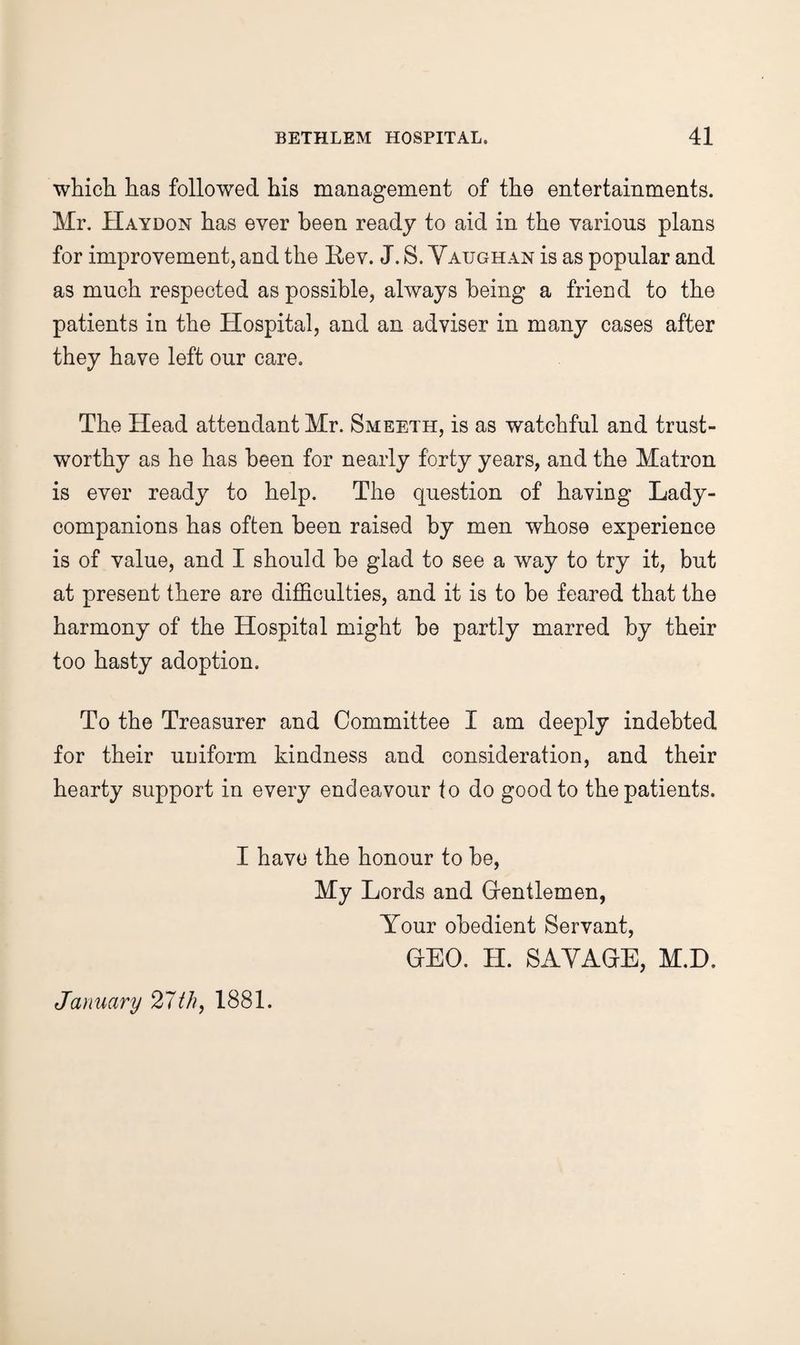 whicb. has followed his management of the entertainments. Mr. Haydon has ever been ready to aid in the various plans for improvement, and the Rev. J. S. Yaughan is as popular and as much respected as possible, always being a friend to the patients in the Hospital, and an adviser in many cases after they have left our care. The Head attendant Mr. Smeeth, is as watchful and trust¬ worthy as he has been for nearly forty years, and the Matron is ever ready to help. The question of having Lady- companions has often been raised by men whose experience is of value, and I should be glad to see a way to try it, but at present there are difficulties, and it is to be feared that the harmony of the Hospital might be partly marred by their too hasty adoption. To the Treasurer and Committee I am deeply indebted for their uniform kindness and consideration, and their hearty support in every endeavour to do good to the patients. I have the honour to be, My Lords and Grentlemen, Your obedient Servant, CEO. H. SAYACE, M.D. January 21th, 1881.