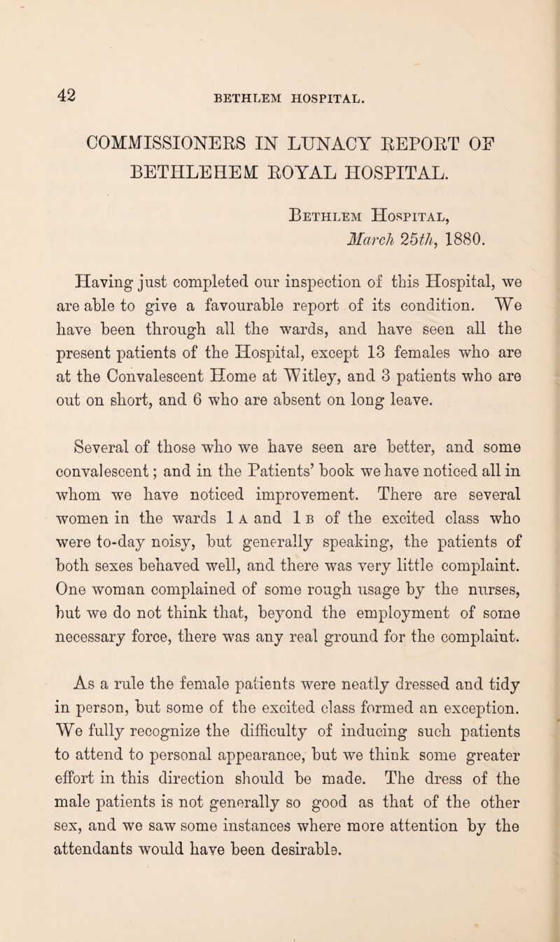 COMMISSIONERS IN LUNACY REPORT OF BETHLEHEM ROYAL HOSPITAL. Bethlem Hospital, March 26th, 1880. Having just completed our inspection of this Hospital, we are able to give a favourable report of its condition. We have been through all the wards, and have seen all the present patients of the Hospital, except 13 females who are at the Convalescent Home at Witley, and 3 patients who are out on short, and 6 who are absent on long leave. Several of those who we have seen are better, and some convalescent; and in the Patients’ book we have noticed all in whom we have noticed improvement. There are several women in the wards 1 A and 1 b of the excited class who were to-day noisy, but generally speaking, the patients of both sexes behaved well, and there was very little complaint. One woman complained of some rough usage by the nurses, but we do not think that, beyond the employment of some necessary force, there was any real ground for the complaint. As a rule the female patients were neatly dressed and tidy in person, but some of the excited class formed an exception. We fully recognize the difficulty of inducing such patients to attend to personal appearance, but we think some greater effort in this direction should be made. The dress of the male patients is not generally so good as that of the other sex, and we saw some instances where more attention by the attendants would have been desirable.